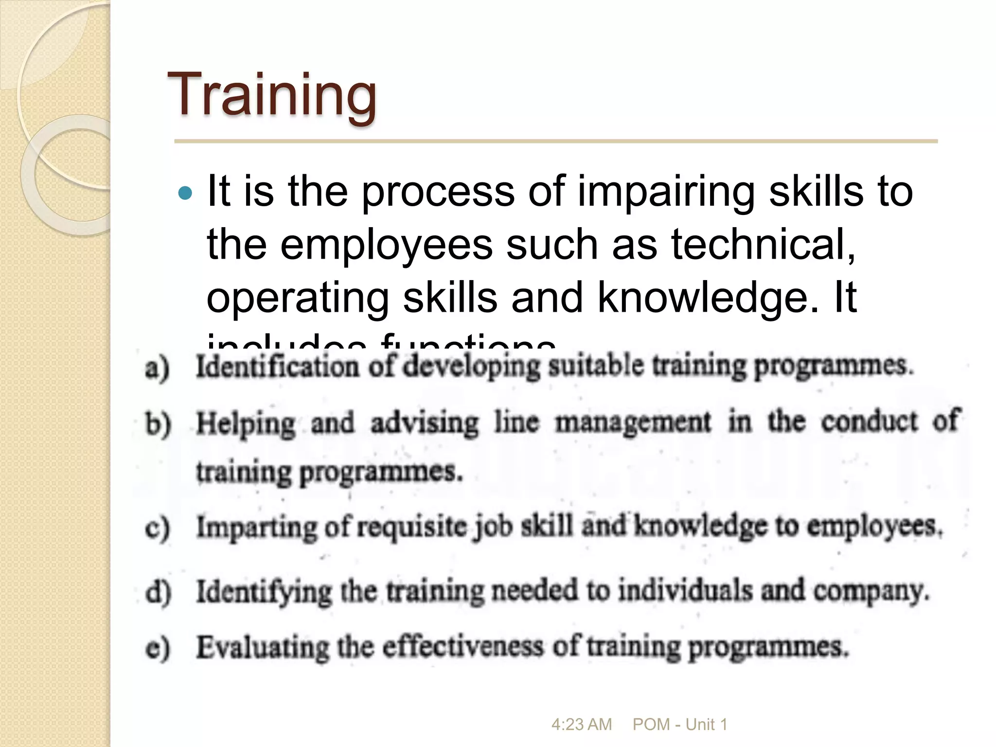 Training
 It is the process of impairing skills to
the employees such as technical,
operating skills and knowledge. It
includes functions
4:23 AM POM - Unit 1
 