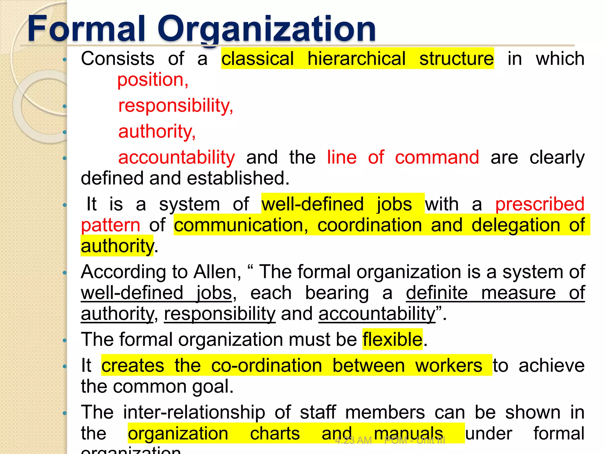 Formal Organization
• Consists of a classical hierarchical structure in which
position,
• responsibility,
• authority,
• accountability and the line of command are clearly
defined and established.
• It is a system of well-defined jobs with a prescribed
pattern of communication, coordination and delegation of
authority.
• According to Allen, “ The formal organization is a system of
well-defined jobs, each bearing a definite measure of
authority, responsibility and accountability”.
• The formal organization must be flexible.
• It creates the co-ordination between workers to achieve
the common goal.
• The inter-relationship of staff members can be shown in
the organization charts and manuals under formal
4:23 AM POM - Unit III
 