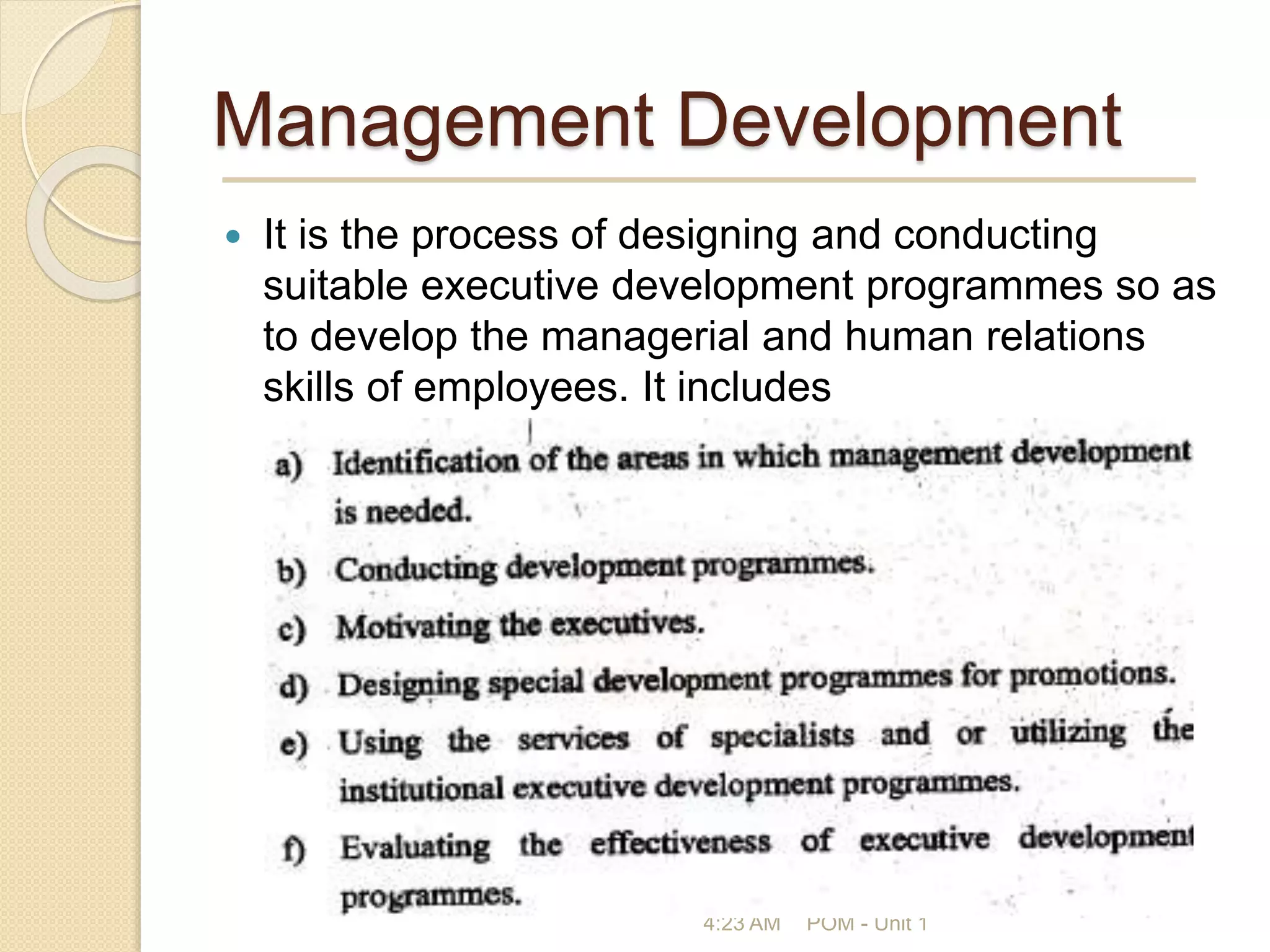 Management Development
 It is the process of designing and conducting
suitable executive development programmes so as
to develop the managerial and human relations
skills of employees. It includes
4:23 AM POM - Unit 1
 