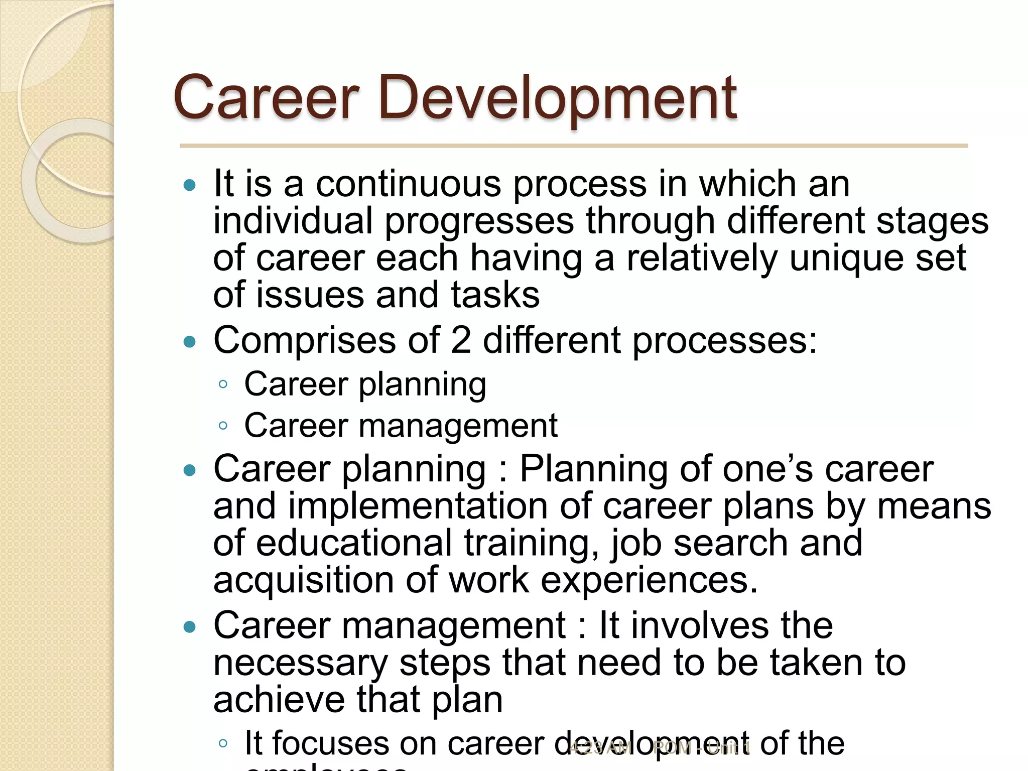 Career Development
 It is a continuous process in which an
individual progresses through different stages
of career each having a relatively unique set
of issues and tasks
 Comprises of 2 different processes:
◦ Career planning
◦ Career management
 Career planning : Planning of one’s career
and implementation of career plans by means
of educational training, job search and
acquisition of work experiences.
 Career management : It involves the
necessary steps that need to be taken to
achieve that plan
◦ It focuses on career development of the
4:23 AM POM - Unit 1
 