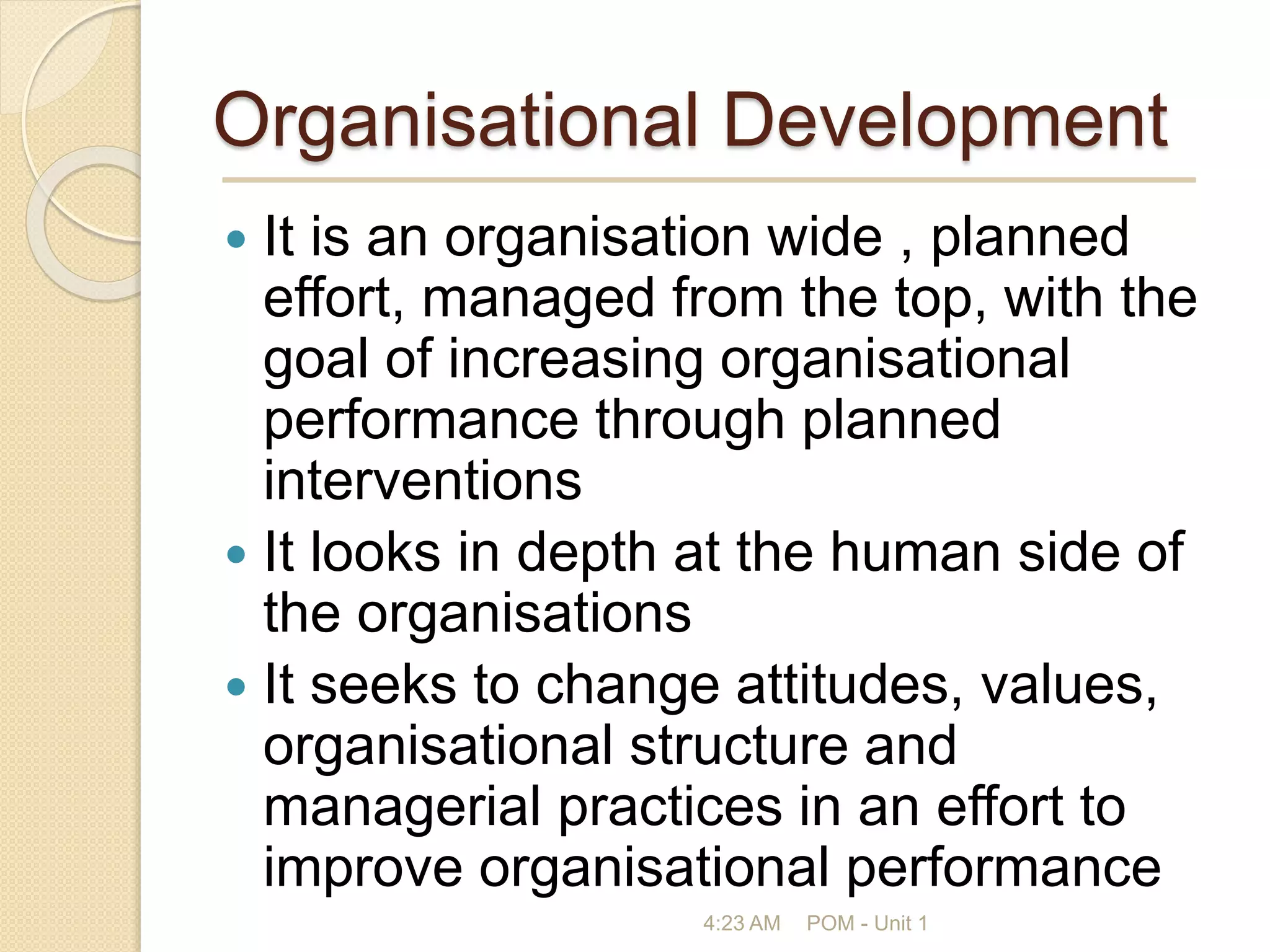 Organisational Development
 It is an organisation wide , planned
effort, managed from the top, with the
goal of increasing organisational
performance through planned
interventions
 It looks in depth at the human side of
the organisations
 It seeks to change attitudes, values,
organisational structure and
managerial practices in an effort to
improve organisational performance
4:23 AM POM - Unit 1
 