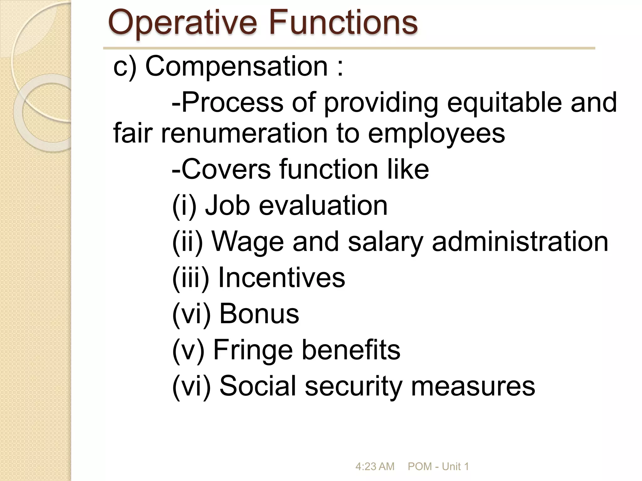 Operative Functions
c) Compensation :
-Process of providing equitable and
fair renumeration to employees
-Covers function like
(i) Job evaluation
(ii) Wage and salary administration
(iii) Incentives
(vi) Bonus
(v) Fringe benefits
(vi) Social security measures
4:23 AM POM - Unit 1
 