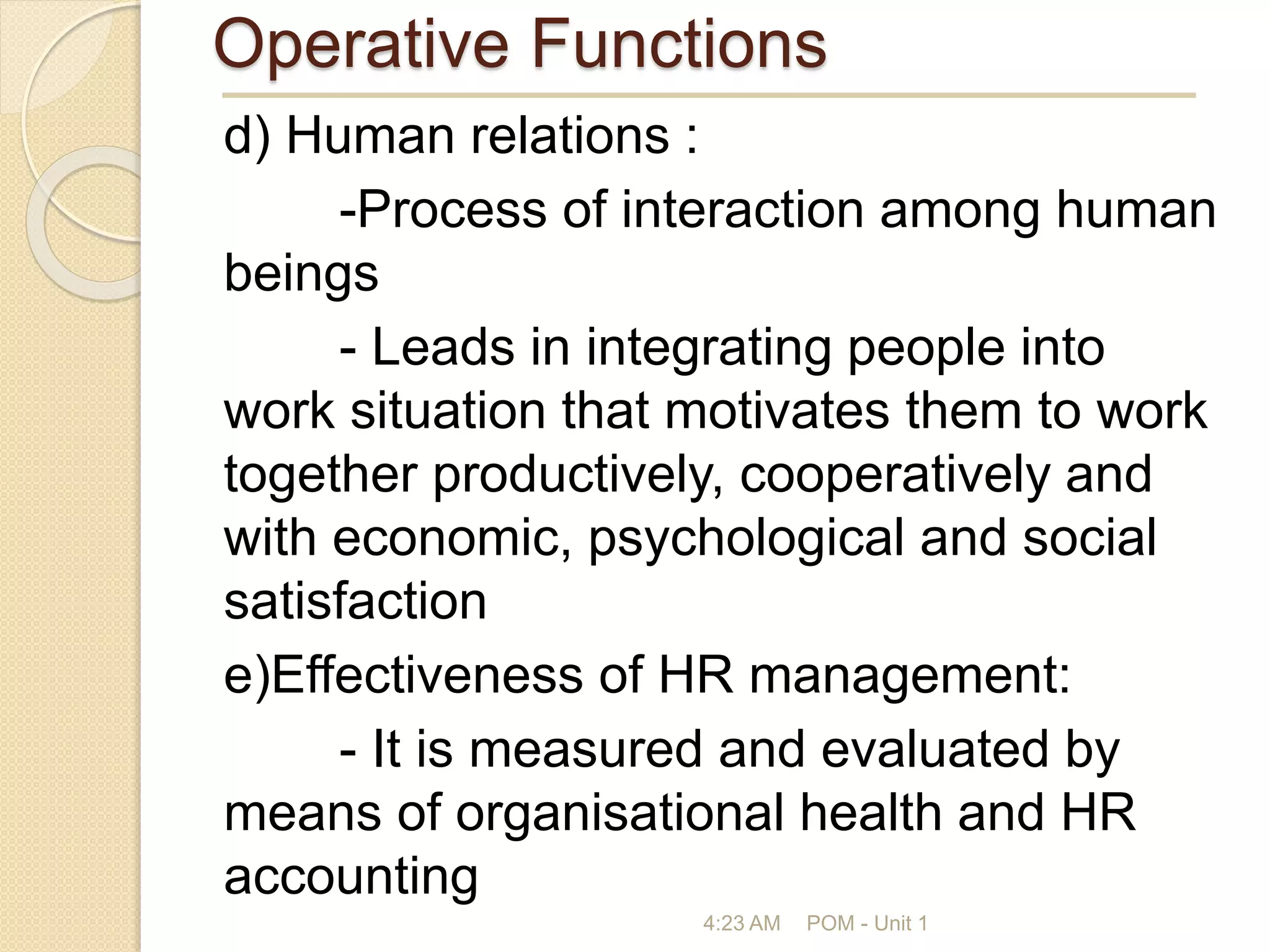 Operative Functions
d) Human relations :
-Process of interaction among human
beings
- Leads in integrating people into
work situation that motivates them to work
together productively, cooperatively and
with economic, psychological and social
satisfaction
e)Effectiveness of HR management:
- It is measured and evaluated by
means of organisational health and HR
accounting
4:23 AM POM - Unit 1
 