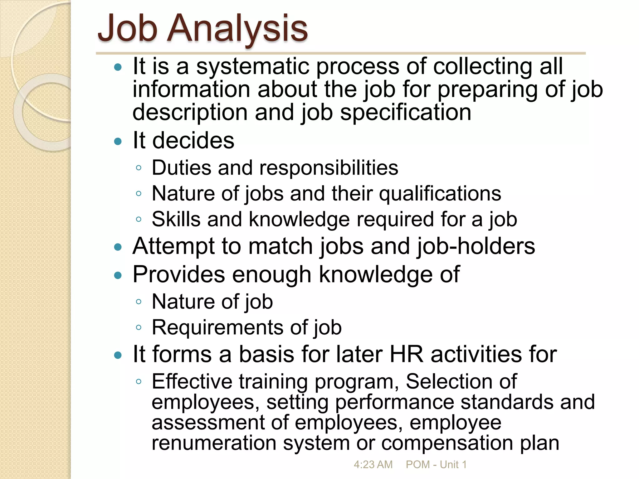 Job Analysis
 It is a systematic process of collecting all
information about the job for preparing of job
description and job specification
 It decides
◦ Duties and responsibilities
◦ Nature of jobs and their qualifications
◦ Skills and knowledge required for a job
 Attempt to match jobs and job-holders
 Provides enough knowledge of
◦ Nature of job
◦ Requirements of job
 It forms a basis for later HR activities for
◦ Effective training program, Selection of
employees, setting performance standards and
assessment of employees, employee
renumeration system or compensation plan
4:23 AM POM - Unit 1
 