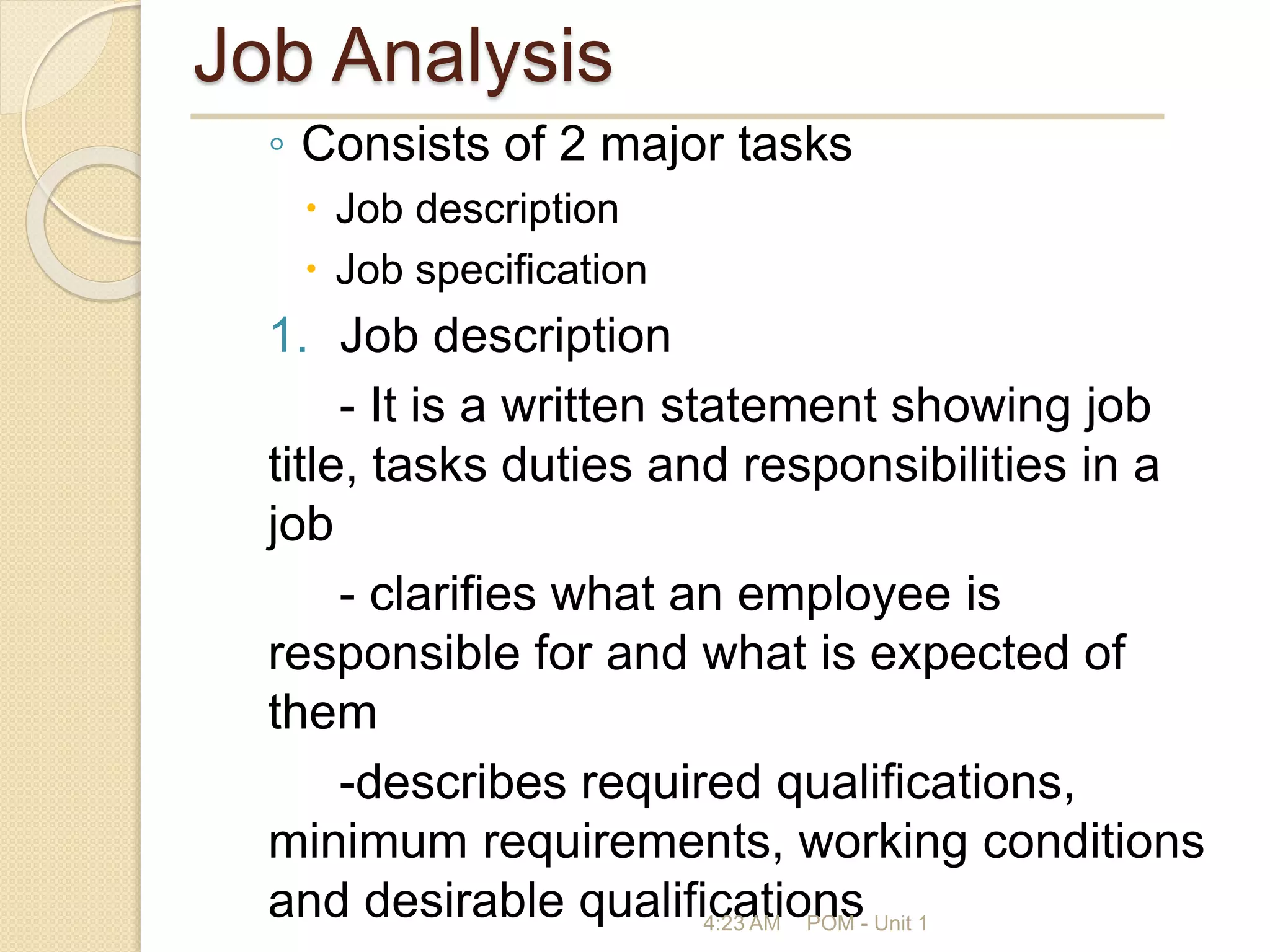 Job Analysis
◦ Consists of 2 major tasks
 Job description
 Job specification
1. Job description
- It is a written statement showing job
title, tasks duties and responsibilities in a
job
- clarifies what an employee is
responsible for and what is expected of
them
-describes required qualifications,
minimum requirements, working conditions
and desirable qualifications
4:23 AM POM - Unit 1
 