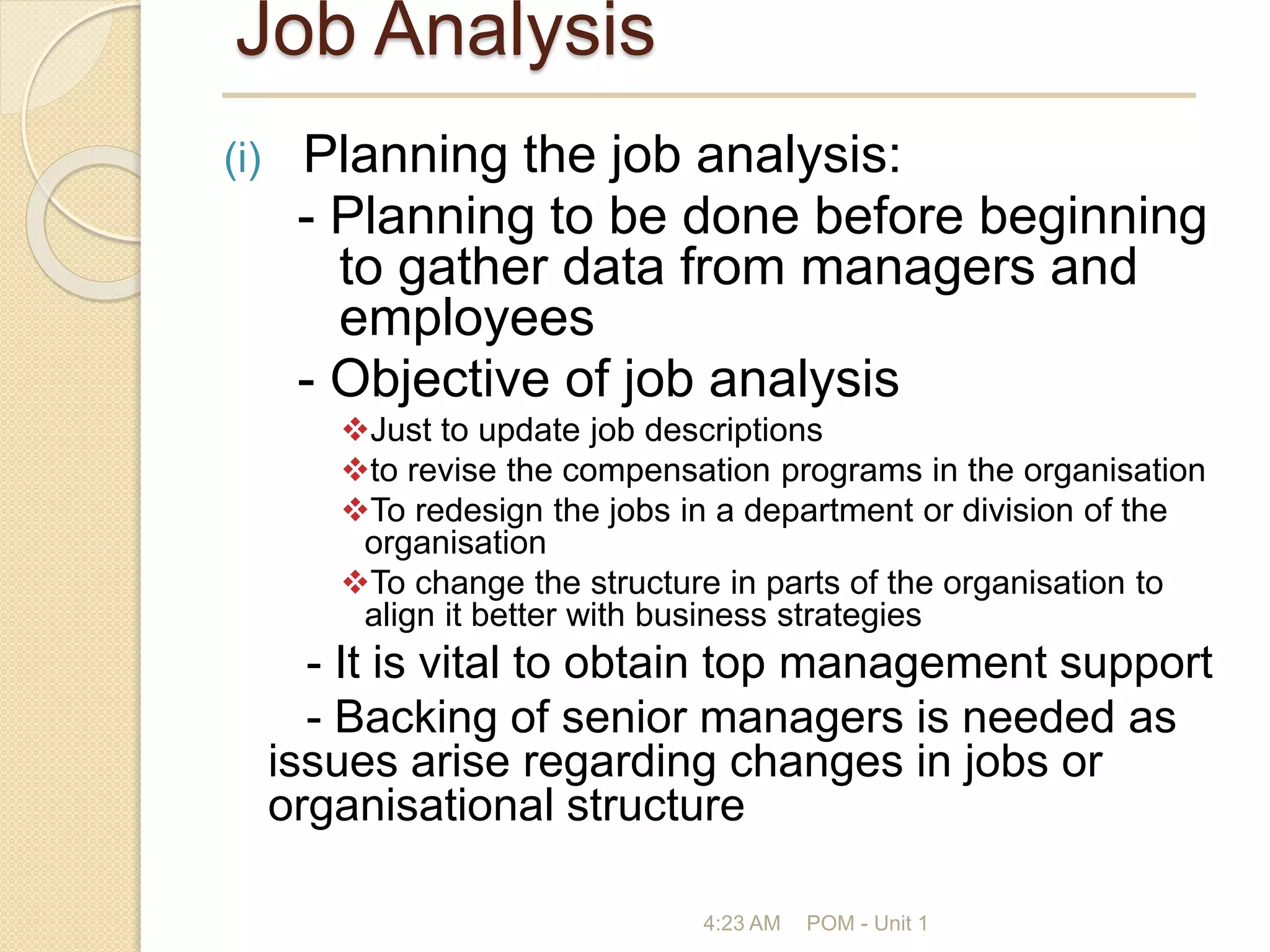 Job Analysis
(i) Planning the job analysis:
- Planning to be done before beginning
to gather data from managers and
employees
- Objective of job analysis
Just to update job descriptions
to revise the compensation programs in the organisation
To redesign the jobs in a department or division of the
organisation
To change the structure in parts of the organisation to
align it better with business strategies
- It is vital to obtain top management support
- Backing of senior managers is needed as
issues arise regarding changes in jobs or
organisational structure
4:23 AM POM - Unit 1
 