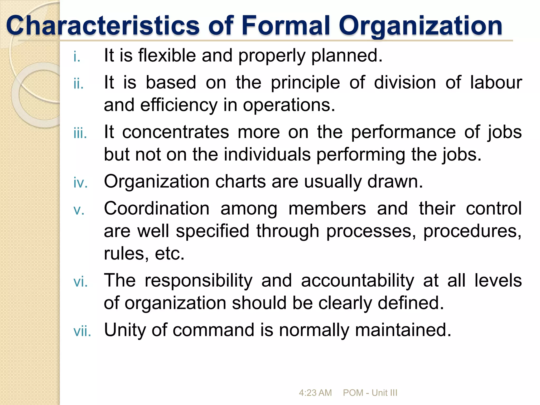 Characteristics of Formal Organization
i. It is flexible and properly planned.
ii. It is based on the principle of division of labour
and efficiency in operations.
iii. It concentrates more on the performance of jobs
but not on the individuals performing the jobs.
iv. Organization charts are usually drawn.
v. Coordination among members and their control
are well specified through processes, procedures,
rules, etc.
vi. The responsibility and accountability at all levels
of organization should be clearly defined.
vii. Unity of command is normally maintained.
4:23 AM POM - Unit III
 