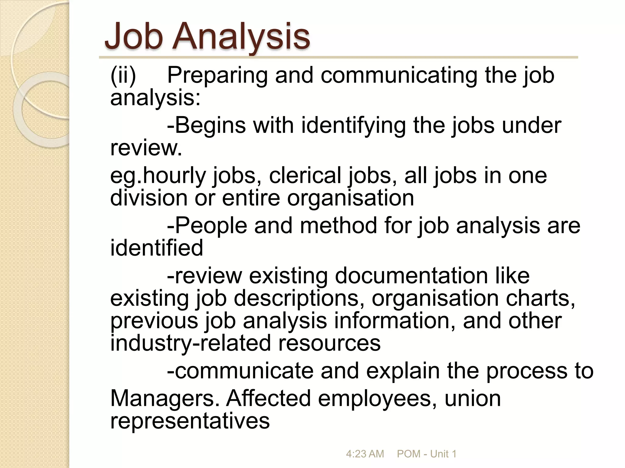 Job Analysis
(ii) Preparing and communicating the job
analysis:
-Begins with identifying the jobs under
review.
eg.hourly jobs, clerical jobs, all jobs in one
division or entire organisation
-People and method for job analysis are
identified
-review existing documentation like
existing job descriptions, organisation charts,
previous job analysis information, and other
industry-related resources
-communicate and explain the process to
Managers. Affected employees, union
representatives
4:23 AM POM - Unit 1
 