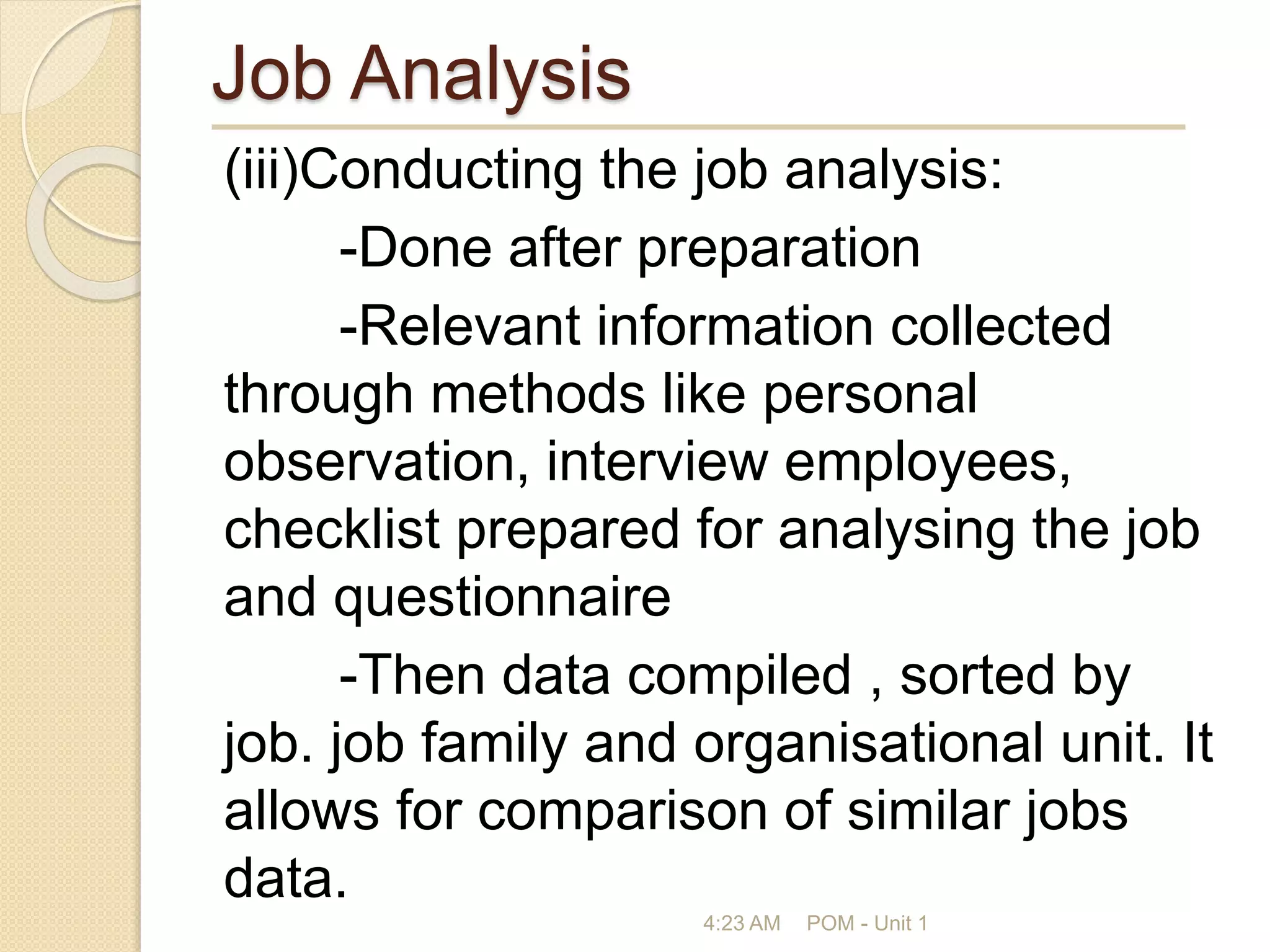 Job Analysis
(iii)Conducting the job analysis:
-Done after preparation
-Relevant information collected
through methods like personal
observation, interview employees,
checklist prepared for analysing the job
and questionnaire
-Then data compiled , sorted by
job. job family and organisational unit. It
allows for comparison of similar jobs
data.
4:23 AM POM - Unit 1
 