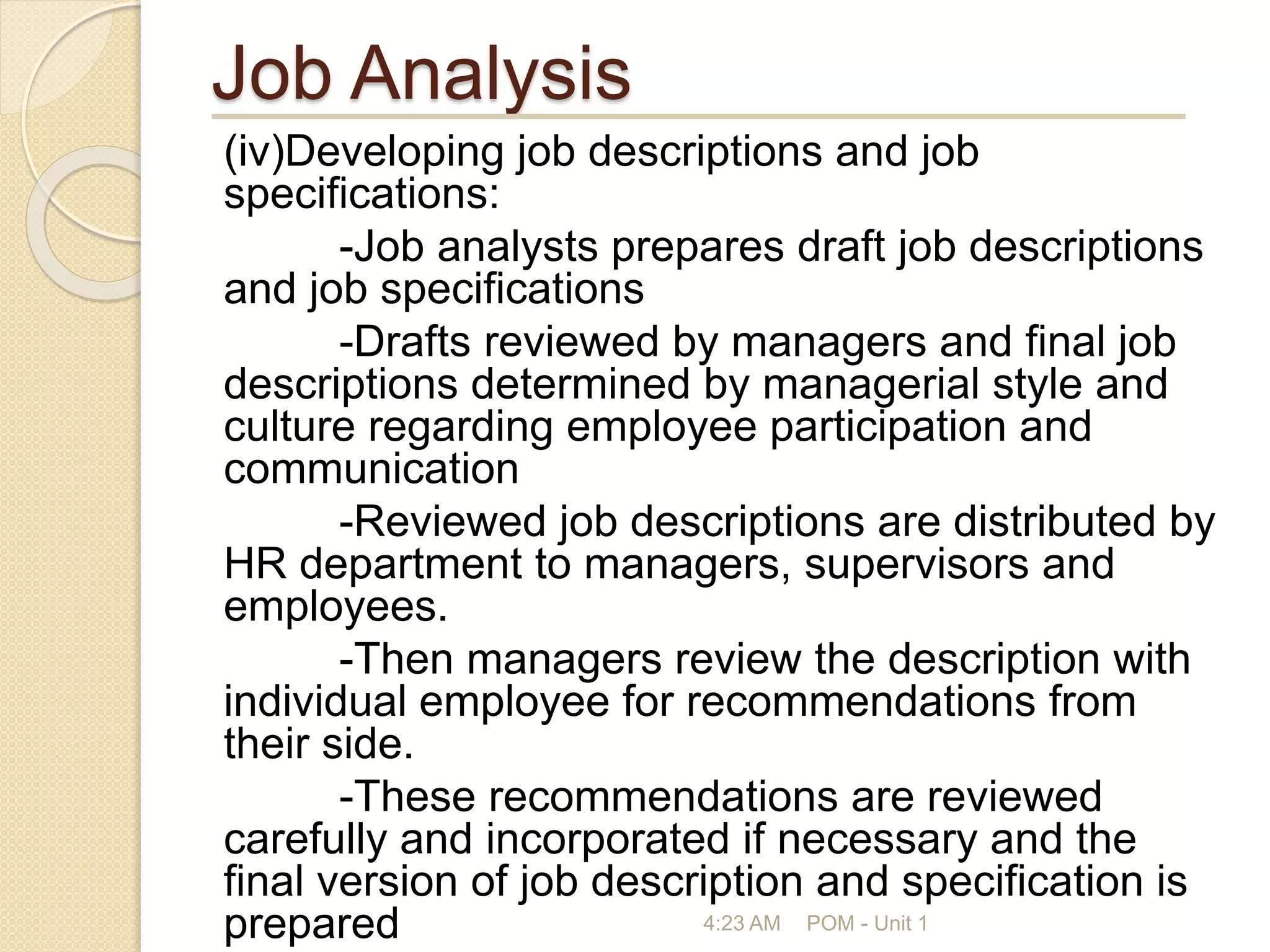 Job Analysis
(iv)Developing job descriptions and job
specifications:
-Job analysts prepares draft job descriptions
and job specifications
-Drafts reviewed by managers and final job
descriptions determined by managerial style and
culture regarding employee participation and
communication
-Reviewed job descriptions are distributed by
HR department to managers, supervisors and
employees.
-Then managers review the description with
individual employee for recommendations from
their side.
-These recommendations are reviewed
carefully and incorporated if necessary and the
final version of job description and specification is
prepared 4:23 AM POM - Unit 1
 