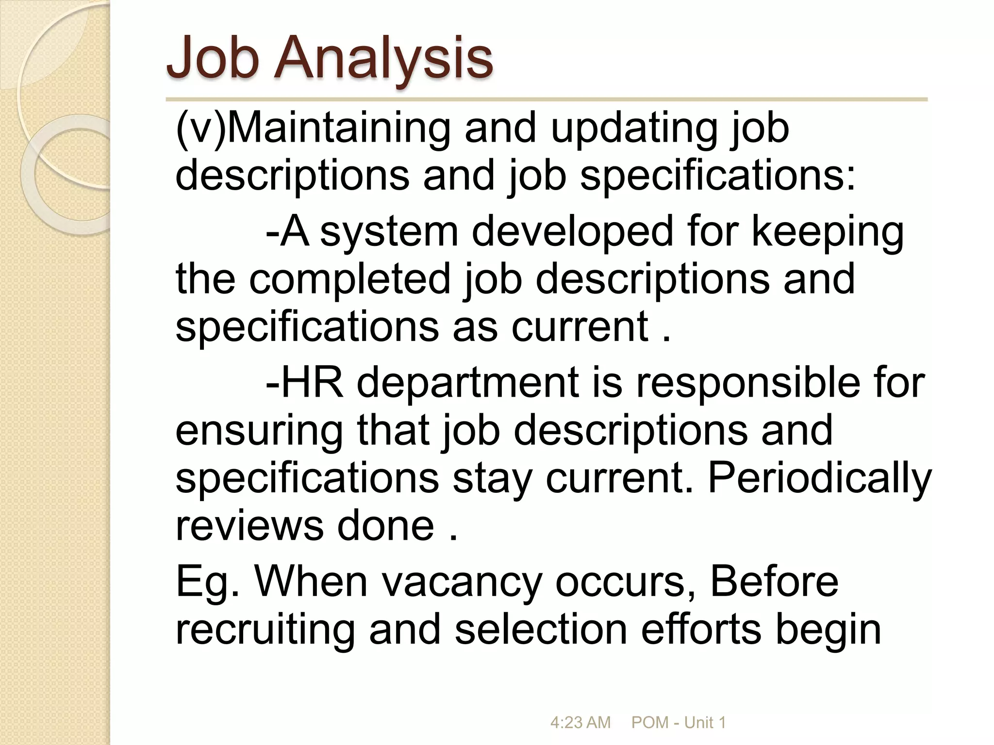 Job Analysis
(v)Maintaining and updating job
descriptions and job specifications:
-A system developed for keeping
the completed job descriptions and
specifications as current .
-HR department is responsible for
ensuring that job descriptions and
specifications stay current. Periodically
reviews done .
Eg. When vacancy occurs, Before
recruiting and selection efforts begin
4:23 AM POM - Unit 1
 