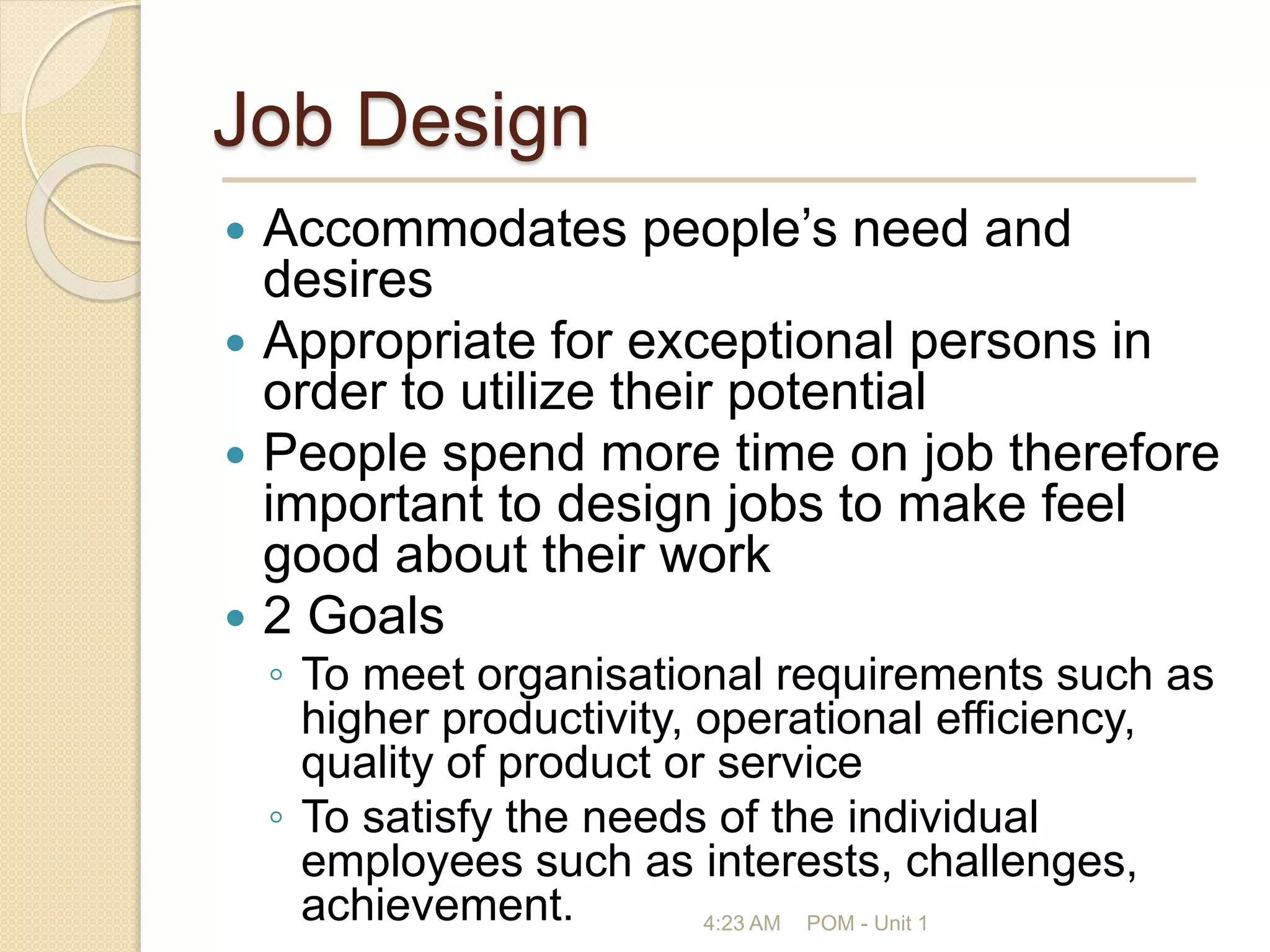 Job Design
 Accommodates people’s need and
desires
 Appropriate for exceptional persons in
order to utilize their potential
 People spend more time on job therefore
important to design jobs to make feel
good about their work
 2 Goals
◦ To meet organisational requirements such as
higher productivity, operational efficiency,
quality of product or service
◦ To satisfy the needs of the individual
employees such as interests, challenges,
achievement. 4:23 AM POM - Unit 1
 