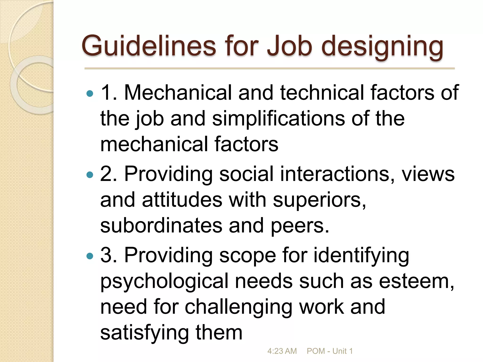 Guidelines for Job designing
 1. Mechanical and technical factors of
the job and simplifications of the
mechanical factors
 2. Providing social interactions, views
and attitudes with superiors,
subordinates and peers.
 3. Providing scope for identifying
psychological needs such as esteem,
need for challenging work and
satisfying them
4:23 AM POM - Unit 1
 