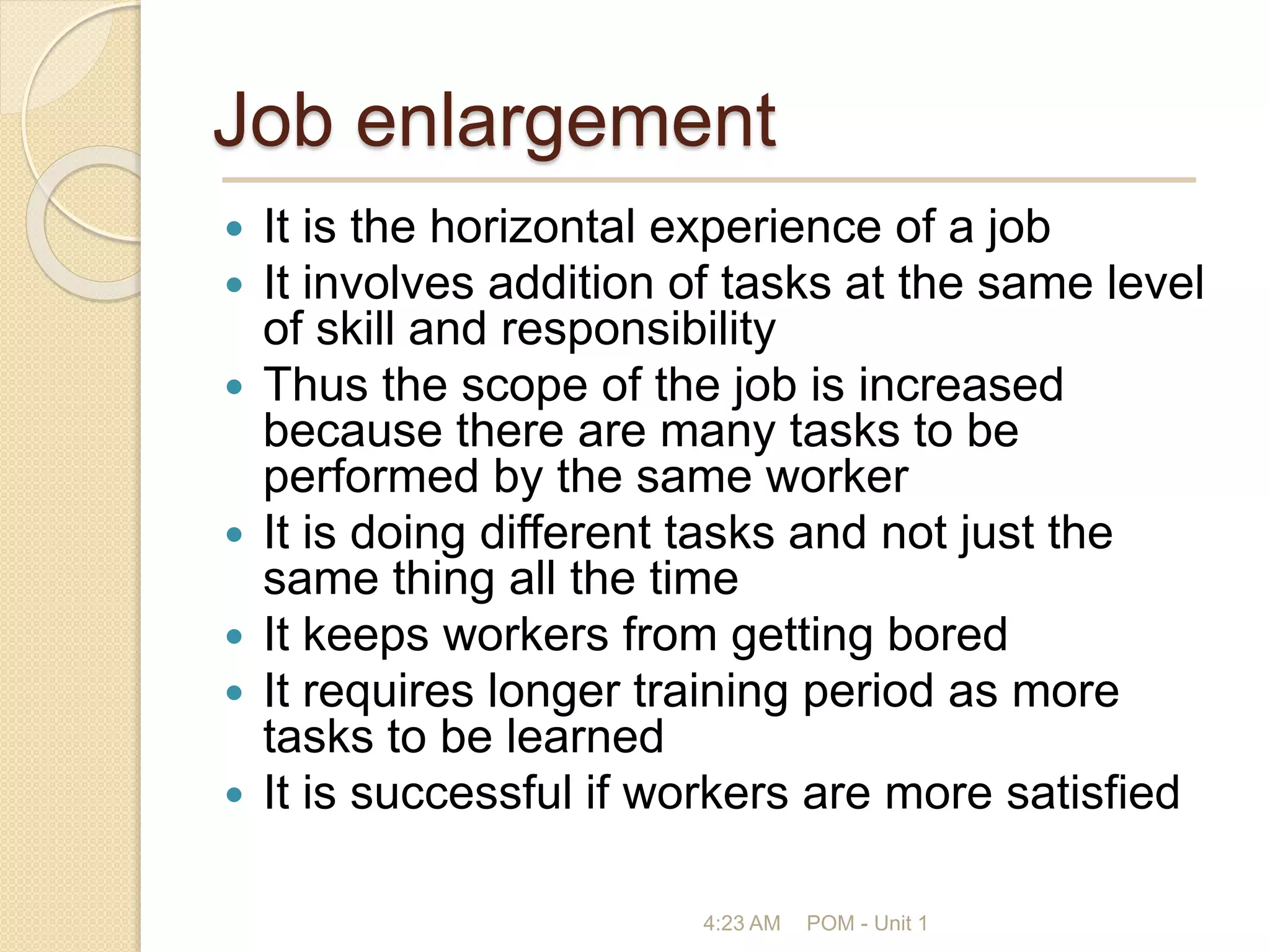 Job enlargement
 It is the horizontal experience of a job
 It involves addition of tasks at the same level
of skill and responsibility
 Thus the scope of the job is increased
because there are many tasks to be
performed by the same worker
 It is doing different tasks and not just the
same thing all the time
 It keeps workers from getting bored
 It requires longer training period as more
tasks to be learned
 It is successful if workers are more satisfied
4:23 AM POM - Unit 1
 