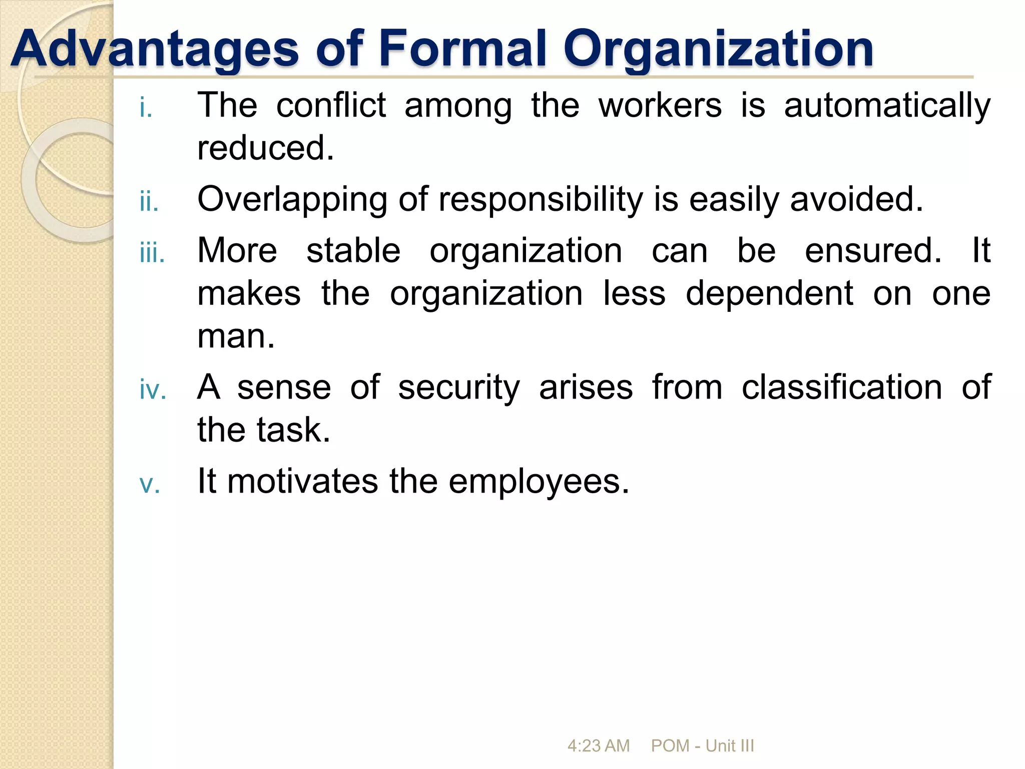 Advantages of Formal Organization
i. The conflict among the workers is automatically
reduced.
ii. Overlapping of responsibility is easily avoided.
iii. More stable organization can be ensured. It
makes the organization less dependent on one
man.
iv. A sense of security arises from classification of
the task.
v. It motivates the employees.
4:23 AM POM - Unit III
 