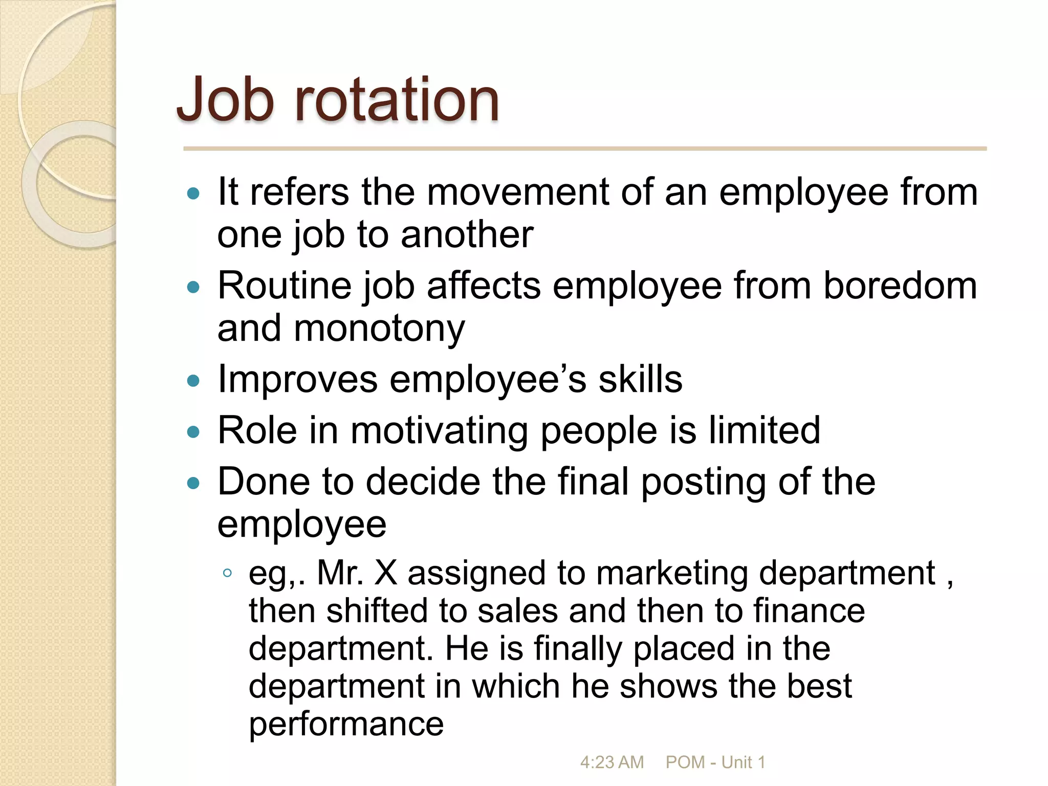 Job rotation
 It refers the movement of an employee from
one job to another
 Routine job affects employee from boredom
and monotony
 Improves employee’s skills
 Role in motivating people is limited
 Done to decide the final posting of the
employee
◦ eg,. Mr. X assigned to marketing department ,
then shifted to sales and then to finance
department. He is finally placed in the
department in which he shows the best
performance
4:23 AM POM - Unit 1
 