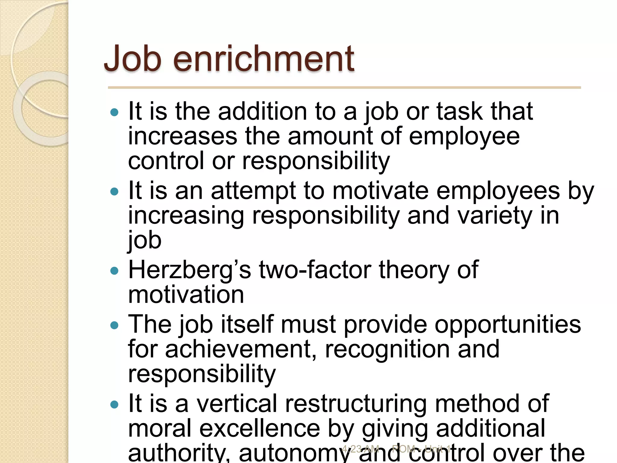 Job enrichment
 It is the addition to a job or task that
increases the amount of employee
control or responsibility
 It is an attempt to motivate employees by
increasing responsibility and variety in
job
 Herzberg’s two-factor theory of
motivation
 The job itself must provide opportunities
for achievement, recognition and
responsibility
 It is a vertical restructuring method of
moral excellence by giving additional
authority, autonomy and control over the
4:23 AM POM - Unit 1
 