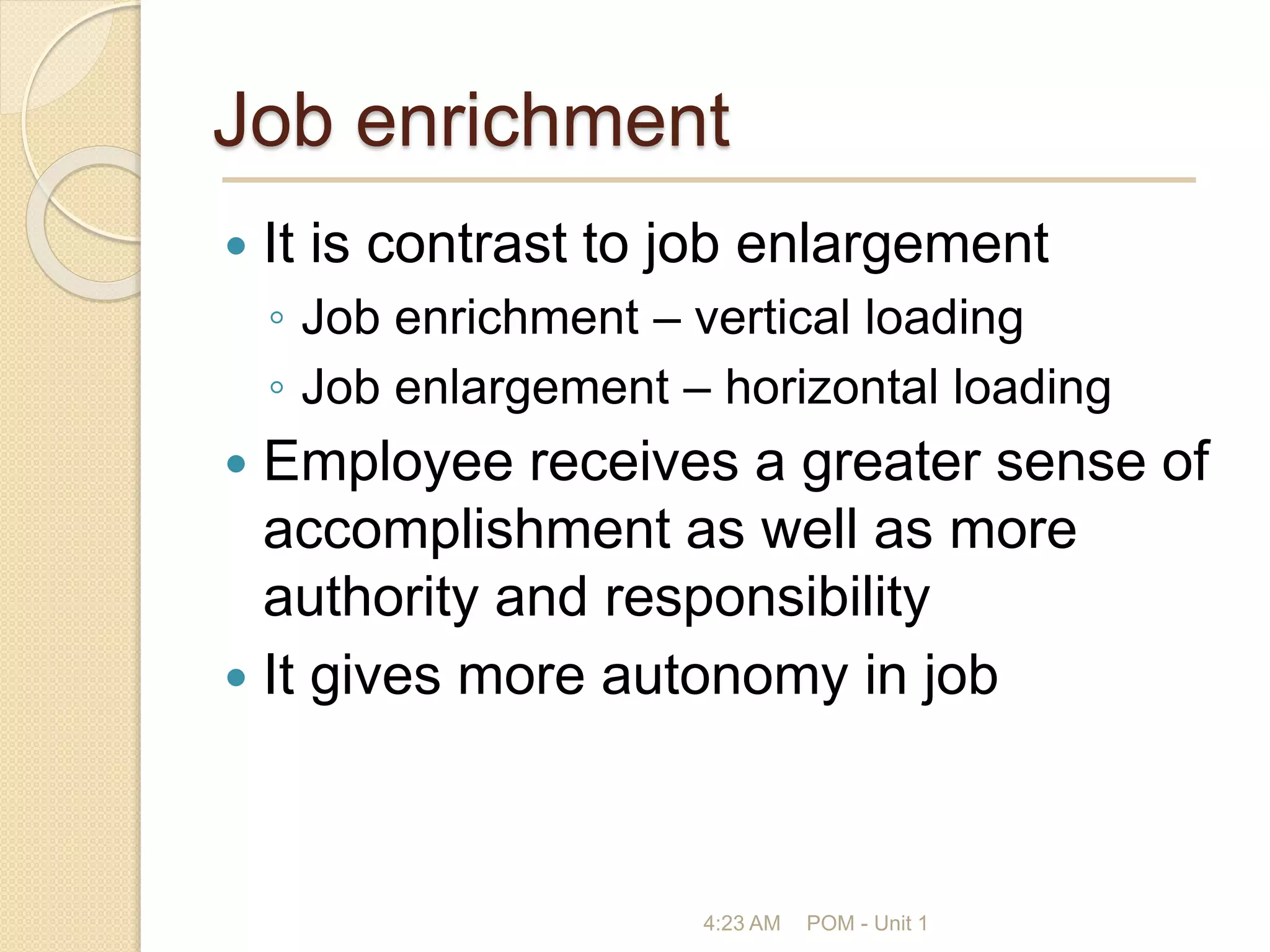 Job enrichment
 It is contrast to job enlargement
◦ Job enrichment – vertical loading
◦ Job enlargement – horizontal loading
 Employee receives a greater sense of
accomplishment as well as more
authority and responsibility
 It gives more autonomy in job
4:23 AM POM - Unit 1
 