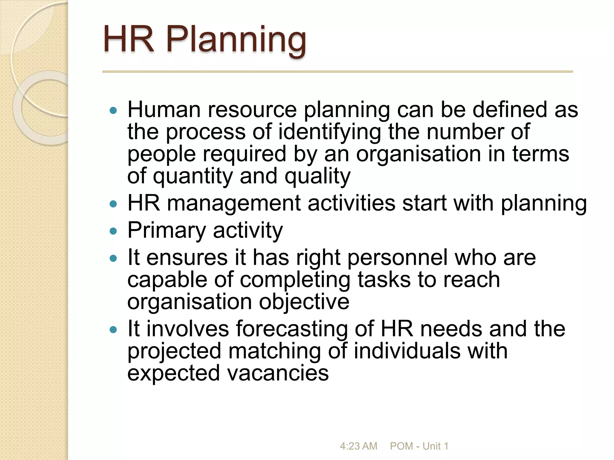 HR Planning
 Human resource planning can be defined as
the process of identifying the number of
people required by an organisation in terms
of quantity and quality
 HR management activities start with planning
 Primary activity
 It ensures it has right personnel who are
capable of completing tasks to reach
organisation objective
 It involves forecasting of HR needs and the
projected matching of individuals with
expected vacancies
4:23 AM POM - Unit 1
 