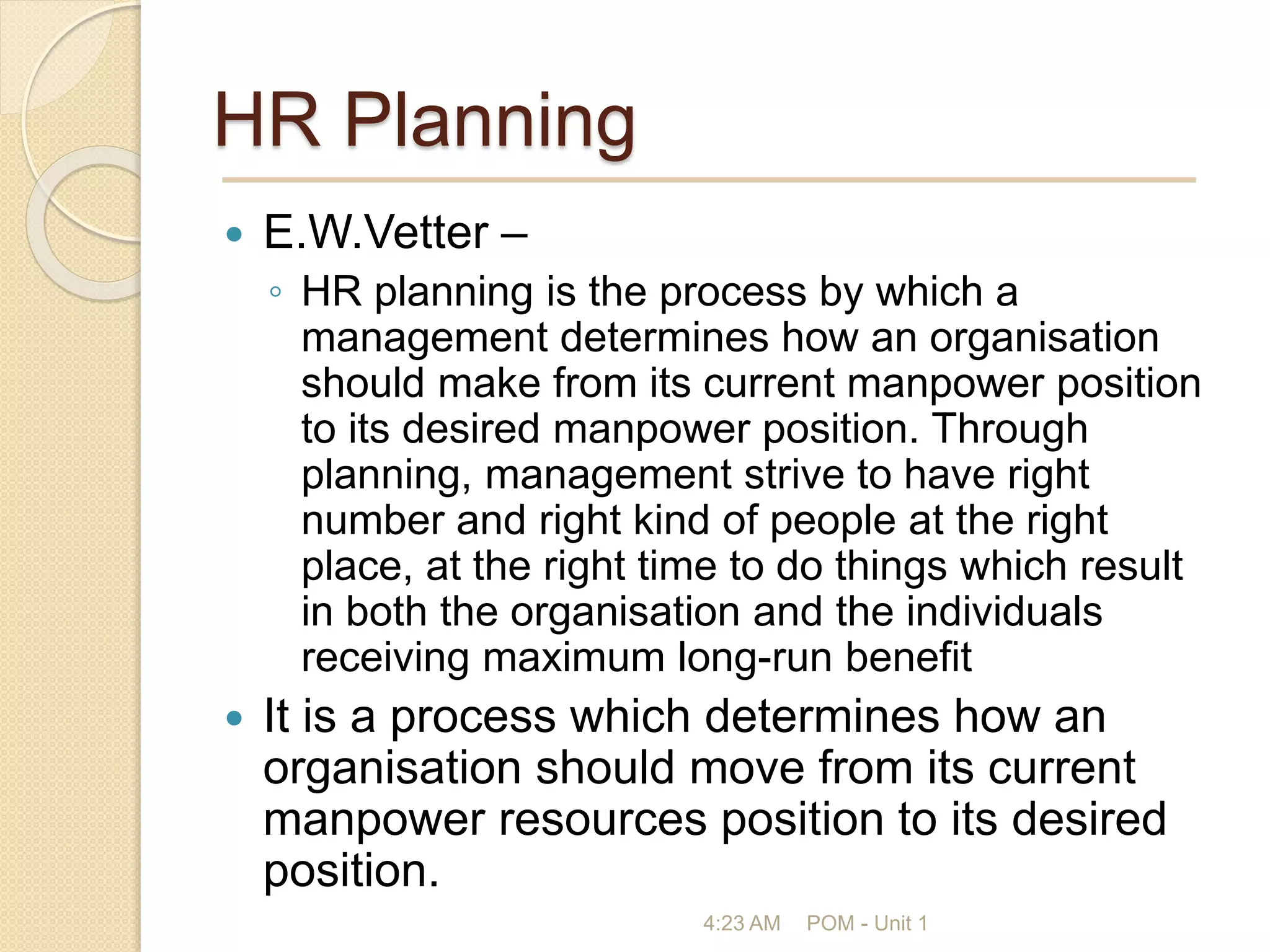 HR Planning
 E.W.Vetter –
◦ HR planning is the process by which a
management determines how an organisation
should make from its current manpower position
to its desired manpower position. Through
planning, management strive to have right
number and right kind of people at the right
place, at the right time to do things which result
in both the organisation and the individuals
receiving maximum long-run benefit
 It is a process which determines how an
organisation should move from its current
manpower resources position to its desired
position.
4:23 AM POM - Unit 1
 