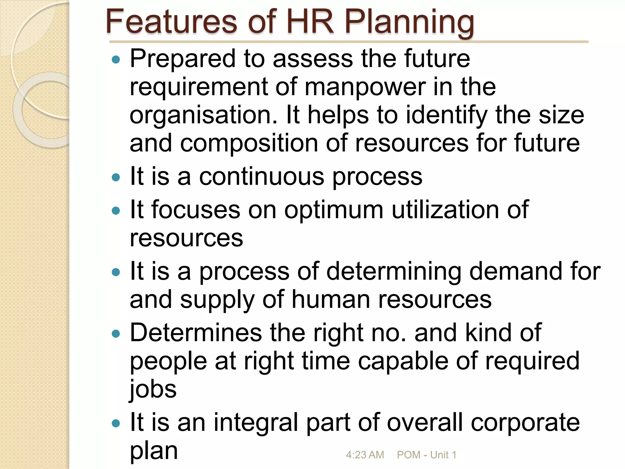 Features of HR Planning
 Prepared to assess the future
requirement of manpower in the
organisation. It helps to identify the size
and composition of resources for future
 It is a continuous process
 It focuses on optimum utilization of
resources
 It is a process of determining demand for
and supply of human resources
 Determines the right no. and kind of
people at right time capable of required
jobs
 It is an integral part of overall corporate
plan 4:23 AM POM - Unit 1
 