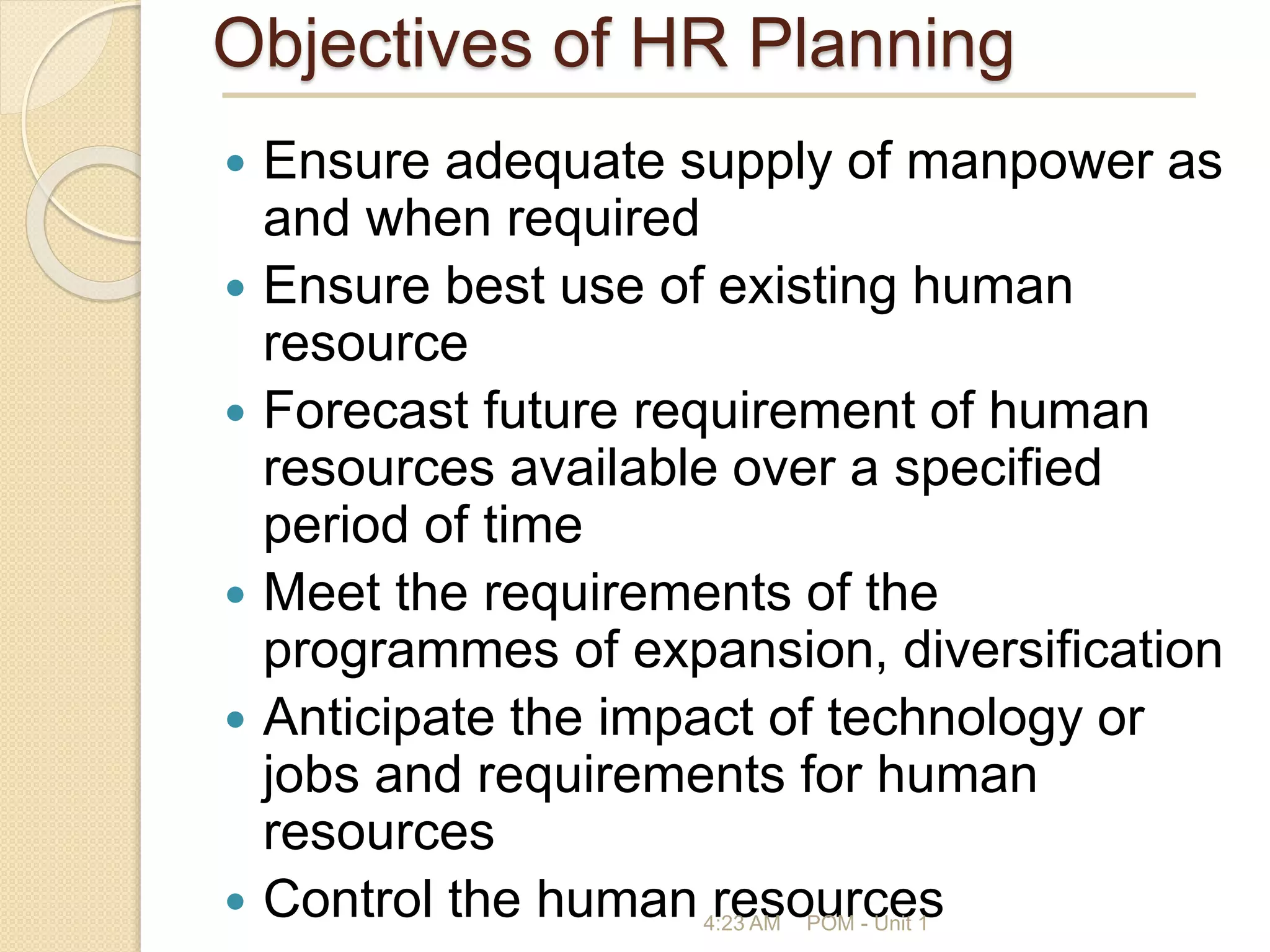Objectives of HR Planning
 Ensure adequate supply of manpower as
and when required
 Ensure best use of existing human
resource
 Forecast future requirement of human
resources available over a specified
period of time
 Meet the requirements of the
programmes of expansion, diversification
 Anticipate the impact of technology or
jobs and requirements for human
resources
 Control the human resources
4:23 AM POM - Unit 1
 