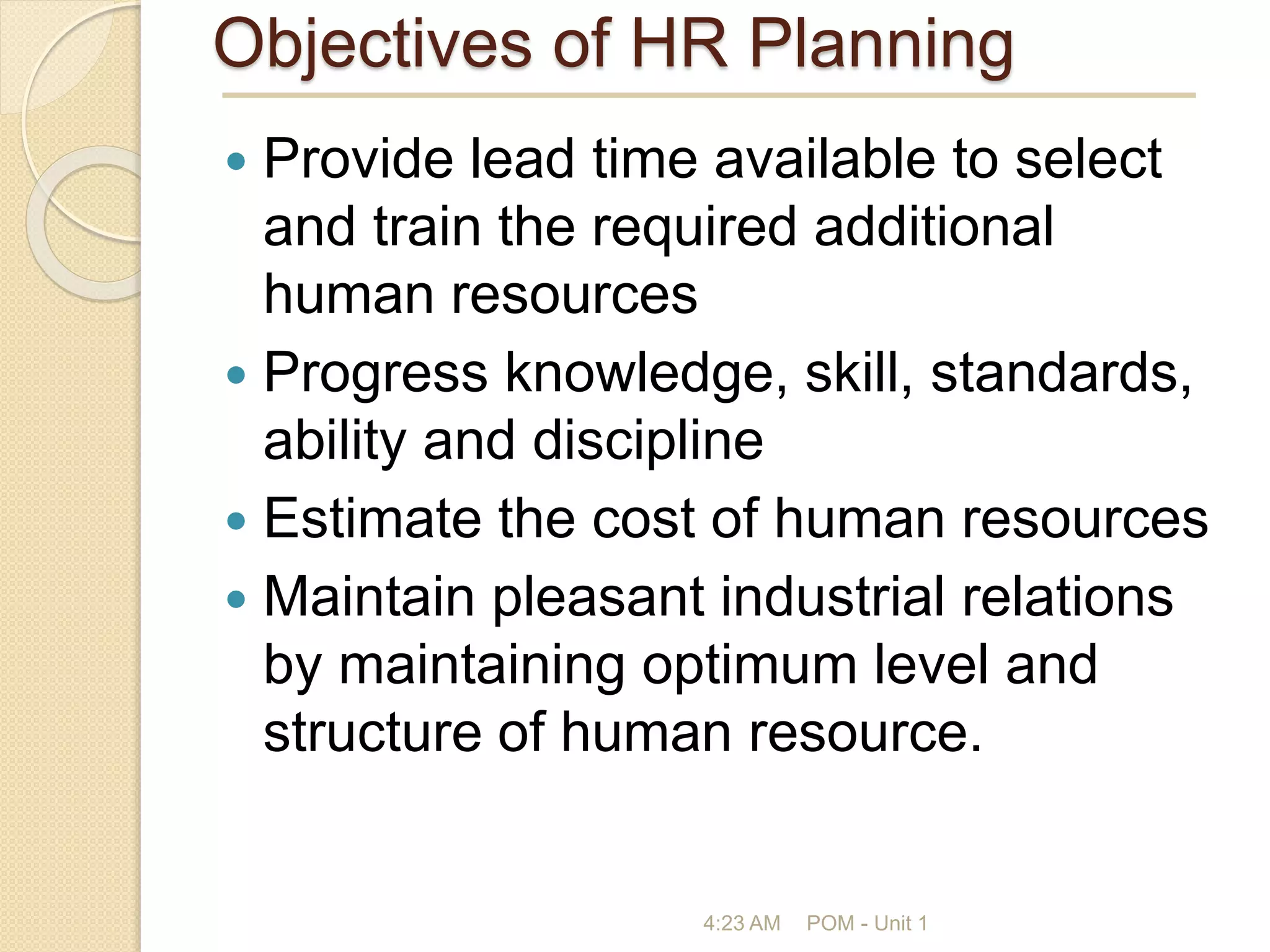 Objectives of HR Planning
 Provide lead time available to select
and train the required additional
human resources
 Progress knowledge, skill, standards,
ability and discipline
 Estimate the cost of human resources
 Maintain pleasant industrial relations
by maintaining optimum level and
structure of human resource.
4:23 AM POM - Unit 1
 