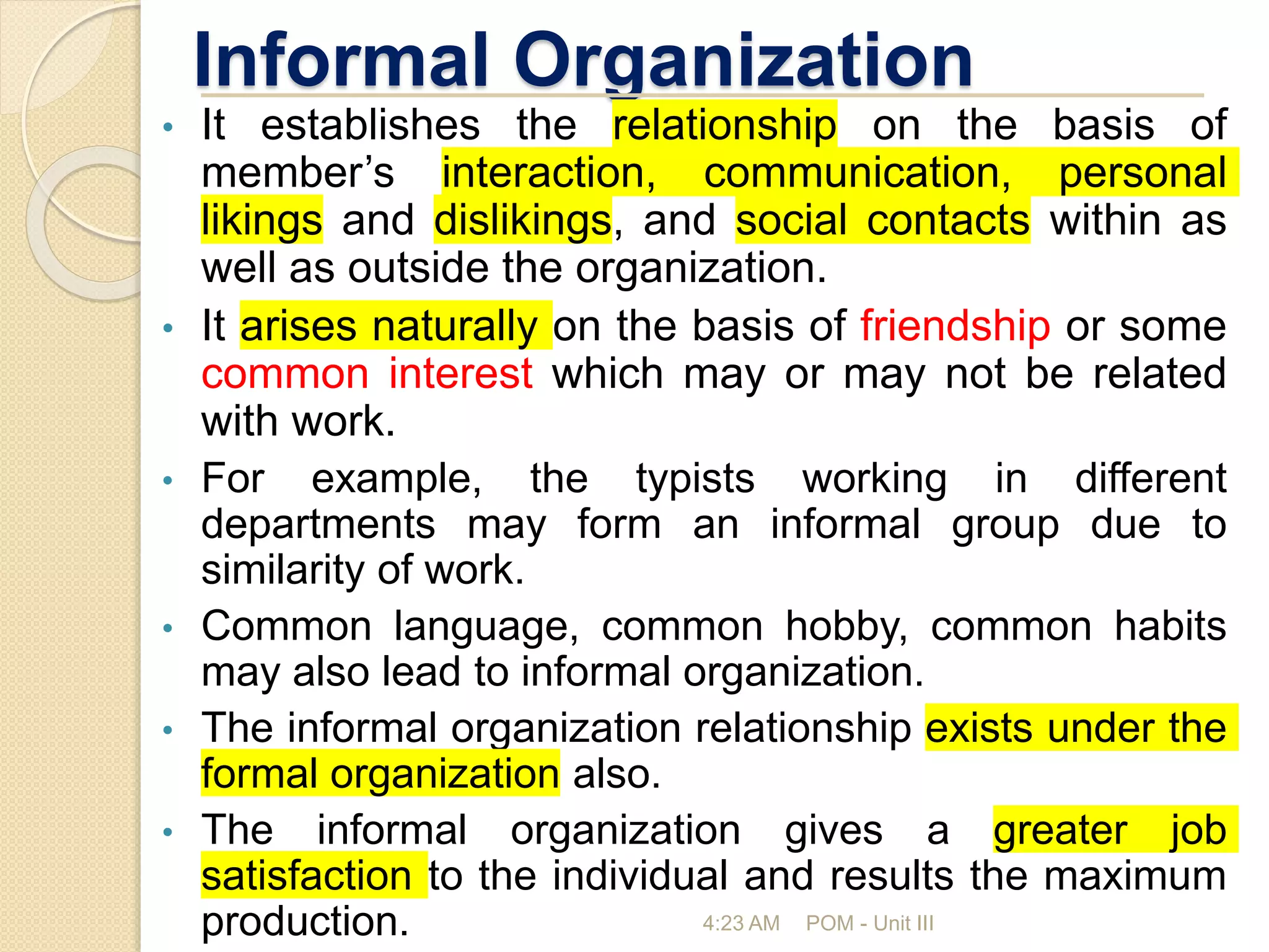 Informal Organization
• It establishes the relationship on the basis of
member’s interaction, communication, personal
likings and dislikings, and social contacts within as
well as outside the organization.
• It arises naturally on the basis of friendship or some
common interest which may or may not be related
with work.
• For example, the typists working in different
departments may form an informal group due to
similarity of work.
• Common language, common hobby, common habits
may also lead to informal organization.
• The informal organization relationship exists under the
formal organization also.
• The informal organization gives a greater job
satisfaction to the individual and results the maximum
production. 4:23 AM POM - Unit III
 