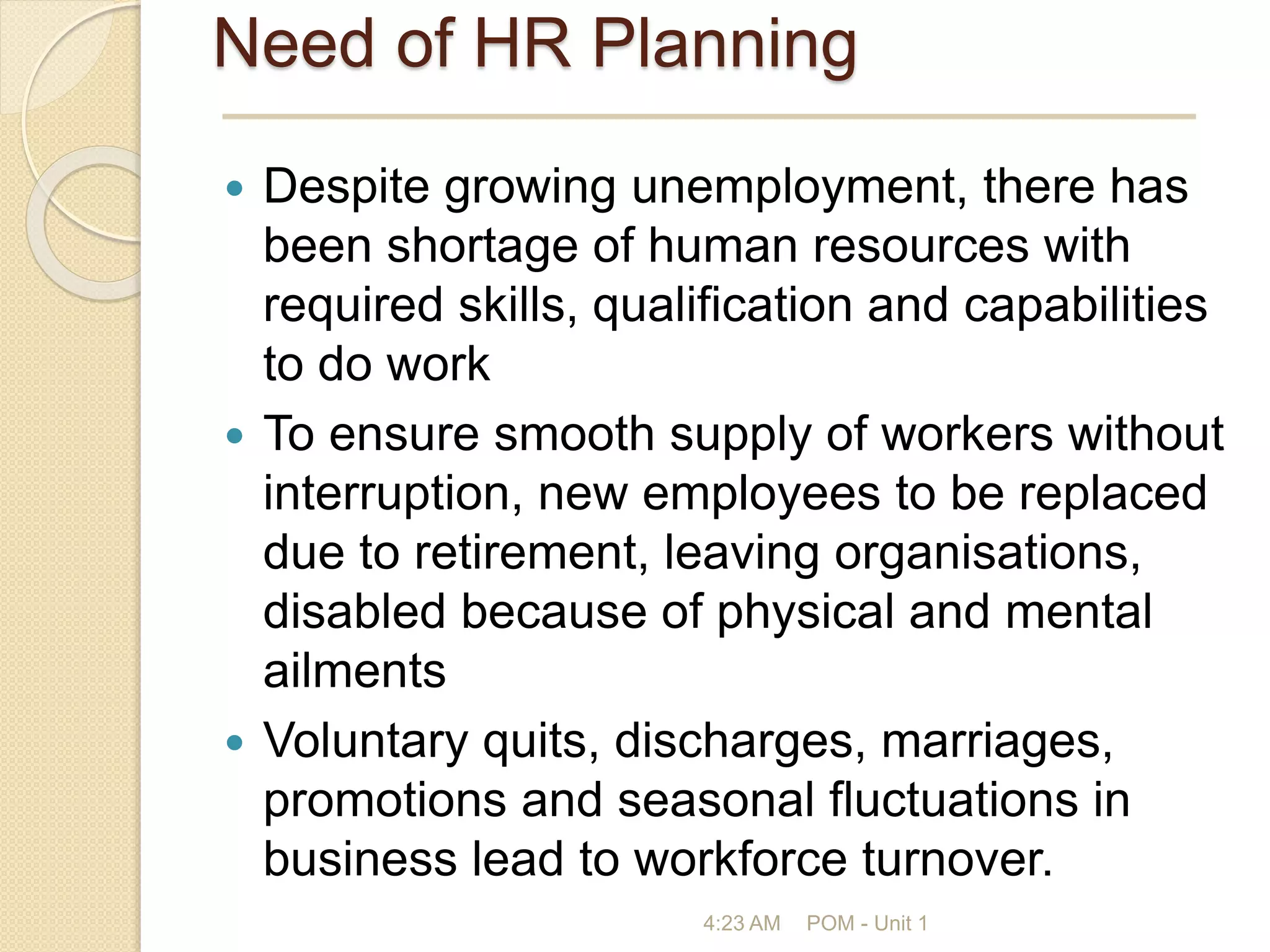 Need of HR Planning
 Despite growing unemployment, there has
been shortage of human resources with
required skills, qualification and capabilities
to do work
 To ensure smooth supply of workers without
interruption, new employees to be replaced
due to retirement, leaving organisations,
disabled because of physical and mental
ailments
 Voluntary quits, discharges, marriages,
promotions and seasonal fluctuations in
business lead to workforce turnover.
4:23 AM POM - Unit 1
 