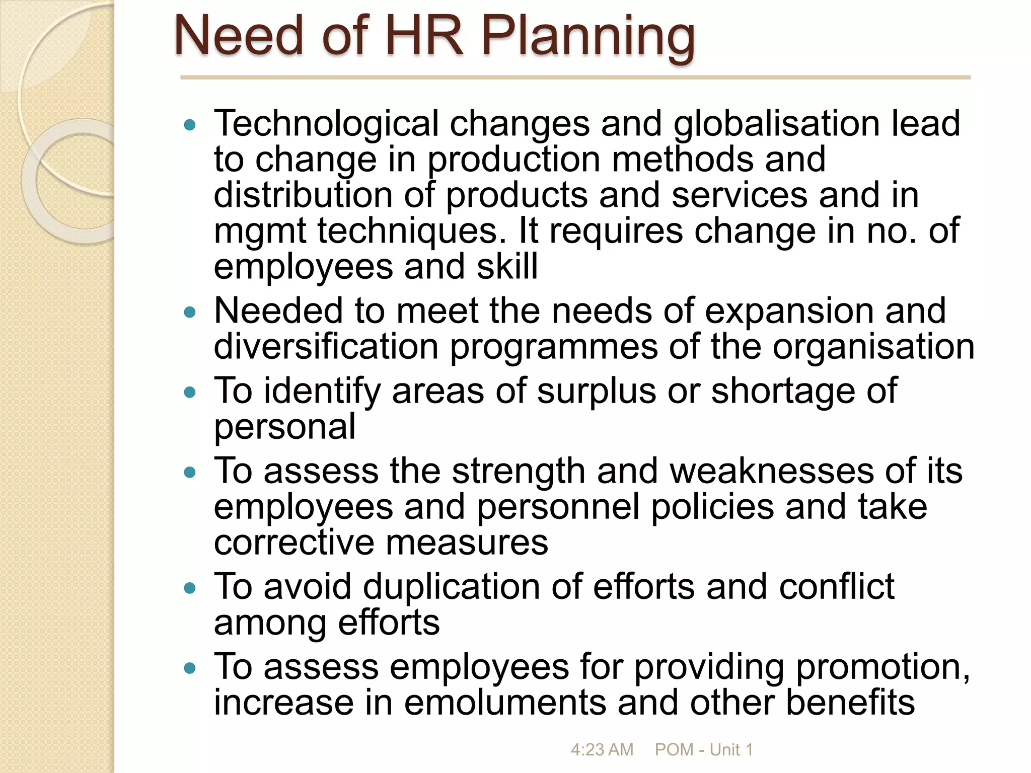 Need of HR Planning
 Technological changes and globalisation lead
to change in production methods and
distribution of products and services and in
mgmt techniques. It requires change in no. of
employees and skill
 Needed to meet the needs of expansion and
diversification programmes of the organisation
 To identify areas of surplus or shortage of
personal
 To assess the strength and weaknesses of its
employees and personnel policies and take
corrective measures
 To avoid duplication of efforts and conflict
among efforts
 To assess employees for providing promotion,
increase in emoluments and other benefits
4:23 AM POM - Unit 1
 
