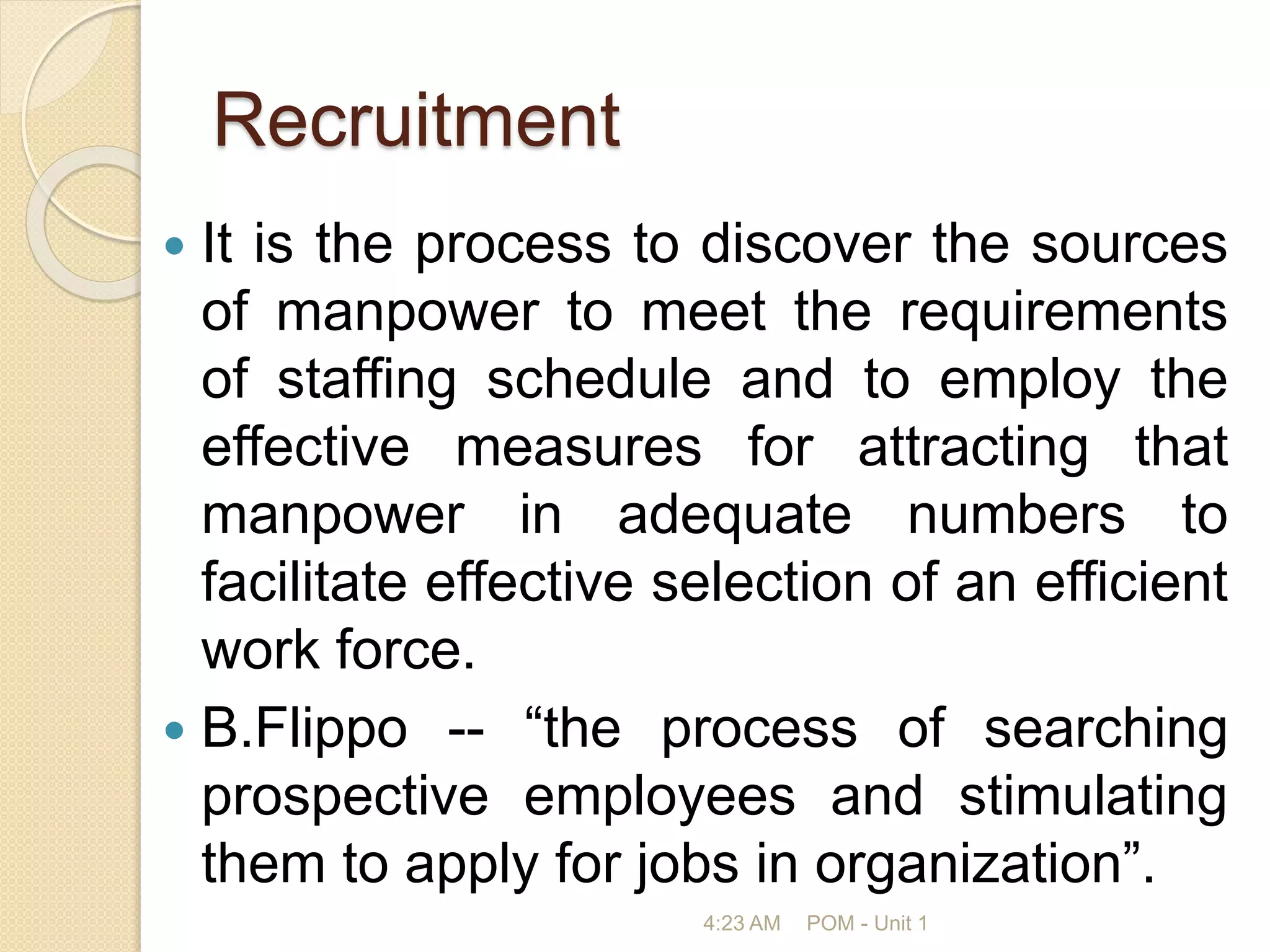 Recruitment
 It is the process to discover the sources
of manpower to meet the requirements
of staffing schedule and to employ the
effective measures for attracting that
manpower in adequate numbers to
facilitate effective selection of an efficient
work force.
 B.Flippo -- “the process of searching
prospective employees and stimulating
them to apply for jobs in organization”.
4:23 AM POM - Unit 1
 