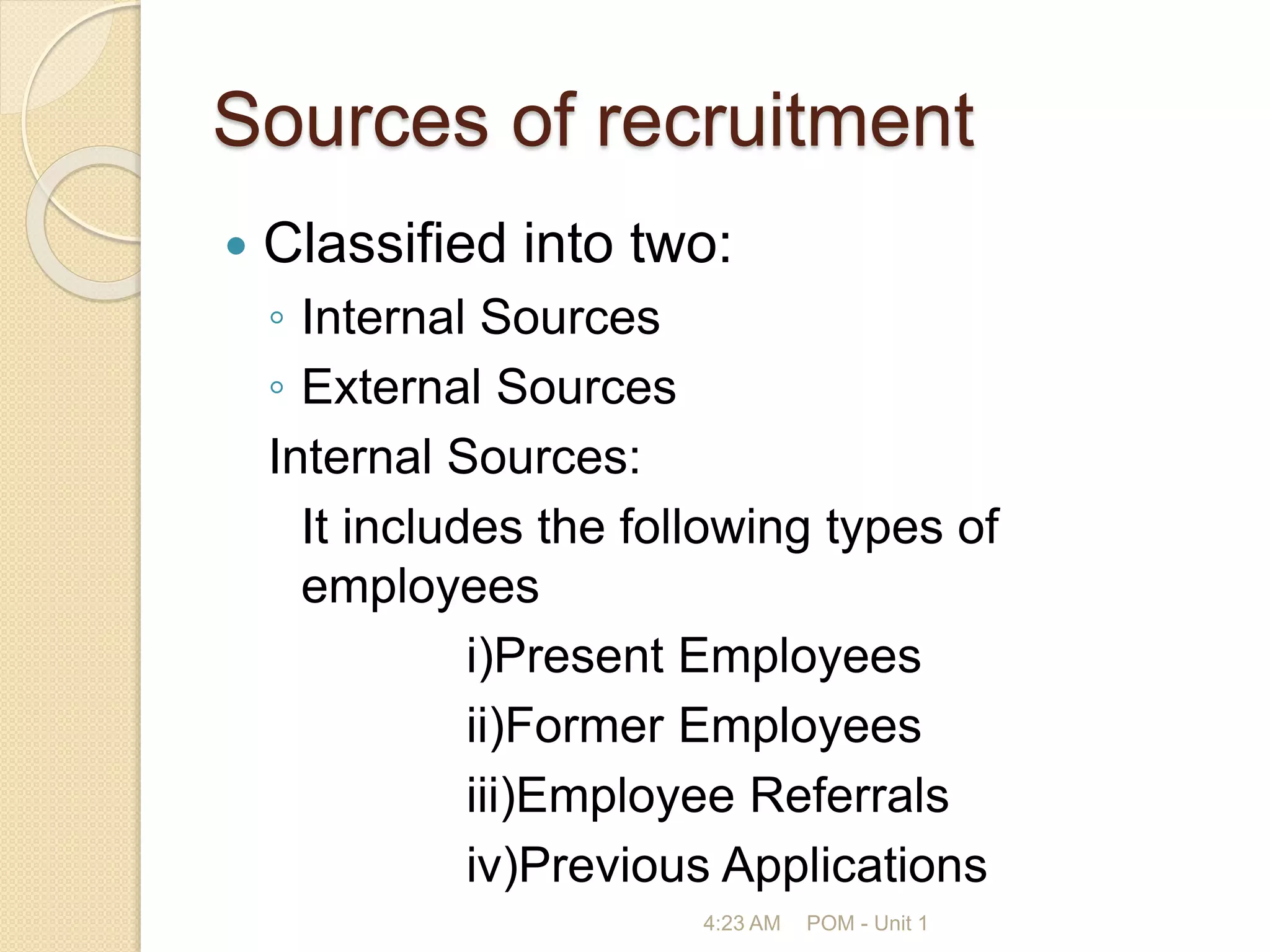 Sources of recruitment
 Classified into two:
◦ Internal Sources
◦ External Sources
Internal Sources:
It includes the following types of
employees
i)Present Employees
ii)Former Employees
iii)Employee Referrals
iv)Previous Applications
4:23 AM POM - Unit 1
 