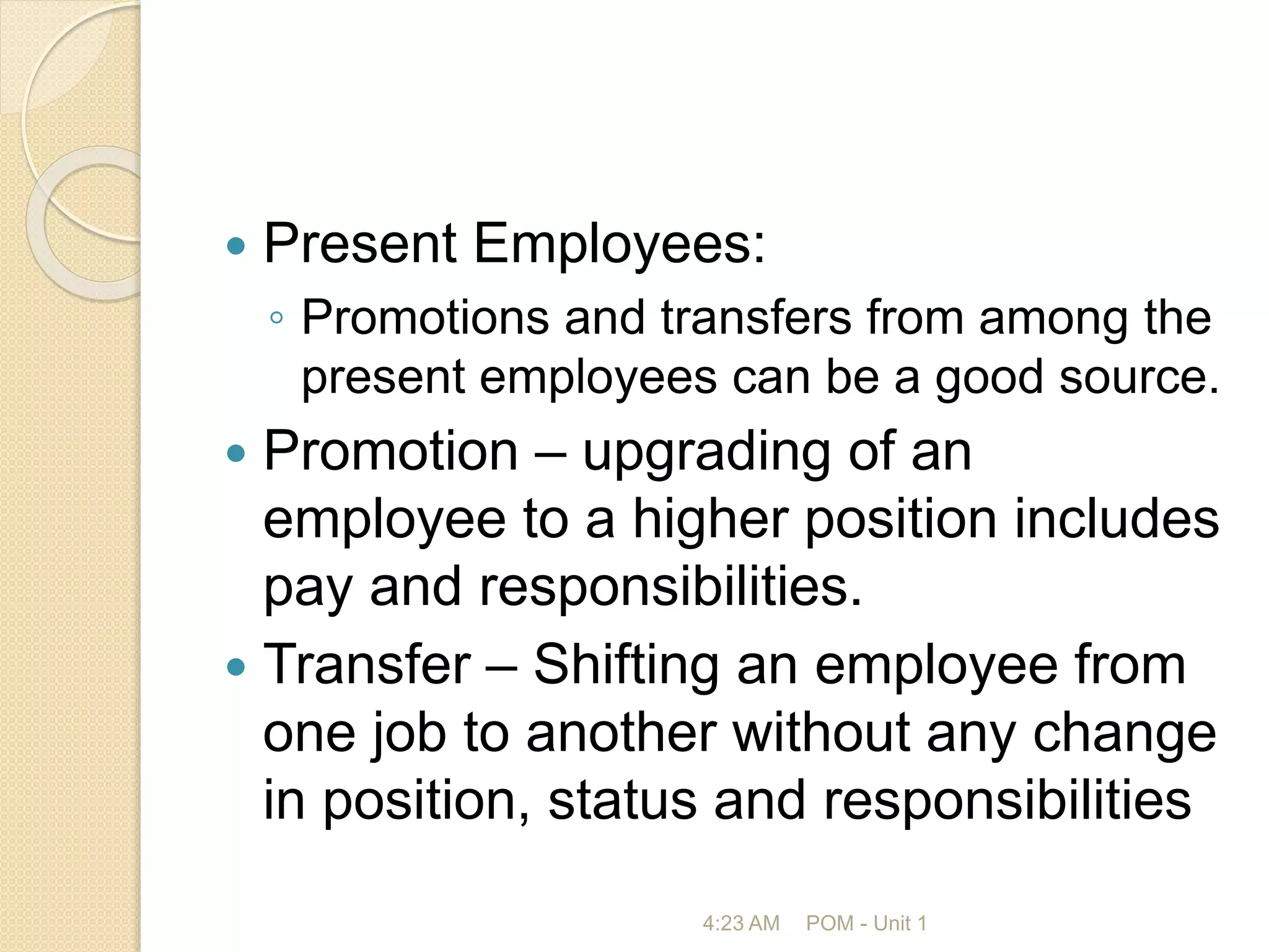  Present Employees:
◦ Promotions and transfers from among the
present employees can be a good source.
 Promotion – upgrading of an
employee to a higher position includes
pay and responsibilities.
 Transfer – Shifting an employee from
one job to another without any change
in position, status and responsibilities
4:23 AM POM - Unit 1
 