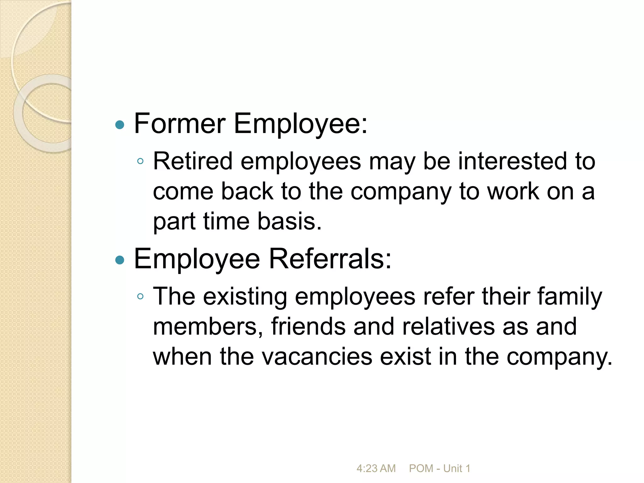  Former Employee:
◦ Retired employees may be interested to
come back to the company to work on a
part time basis.
 Employee Referrals:
◦ The existing employees refer their family
members, friends and relatives as and
when the vacancies exist in the company.
4:23 AM POM - Unit 1
 
