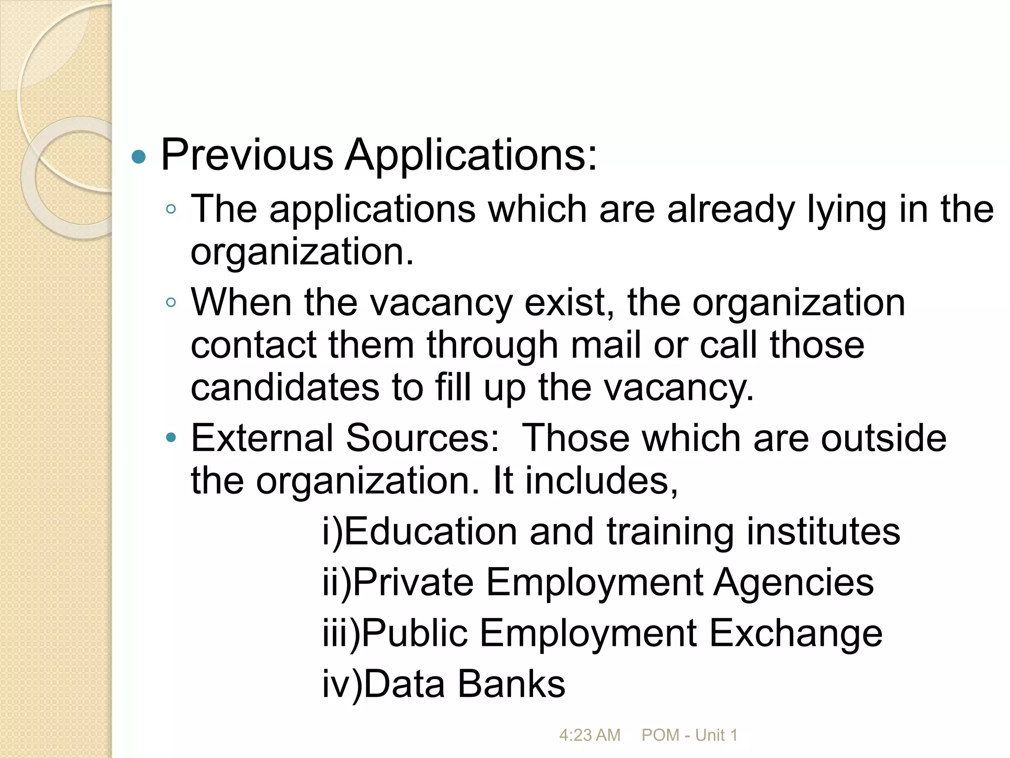  Previous Applications:
◦ The applications which are already lying in the
organization.
◦ When the vacancy exist, the organization
contact them through mail or call those
candidates to fill up the vacancy.
• External Sources: Those which are outside
the organization. It includes,
i)Education and training institutes
ii)Private Employment Agencies
iii)Public Employment Exchange
iv)Data Banks
4:23 AM POM - Unit 1
 