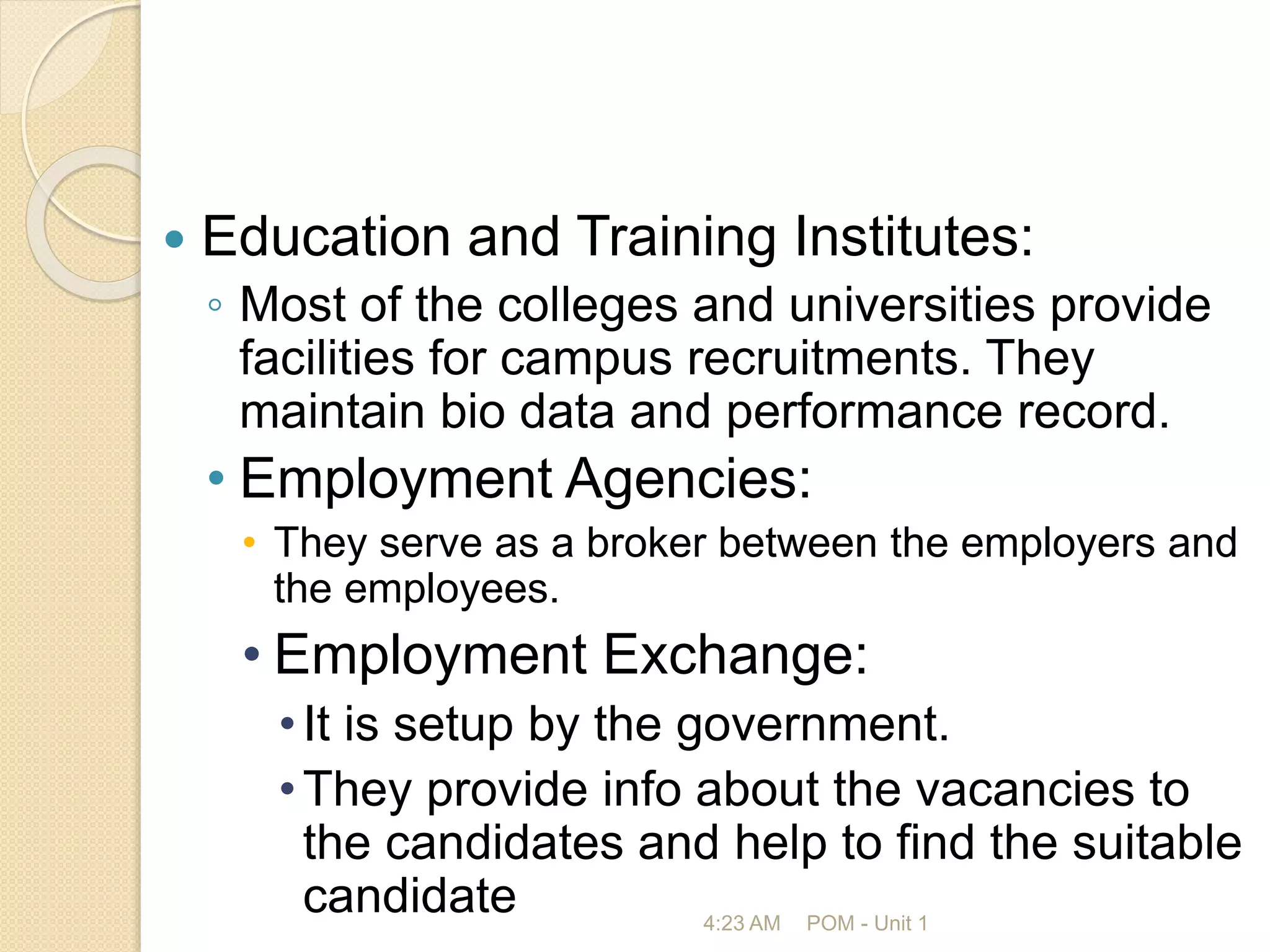  Education and Training Institutes:
◦ Most of the colleges and universities provide
facilities for campus recruitments. They
maintain bio data and performance record.
• Employment Agencies:
• They serve as a broker between the employers and
the employees.
• Employment Exchange:
•It is setup by the government.
•They provide info about the vacancies to
the candidates and help to find the suitable
candidate 4:23 AM POM - Unit 1
 