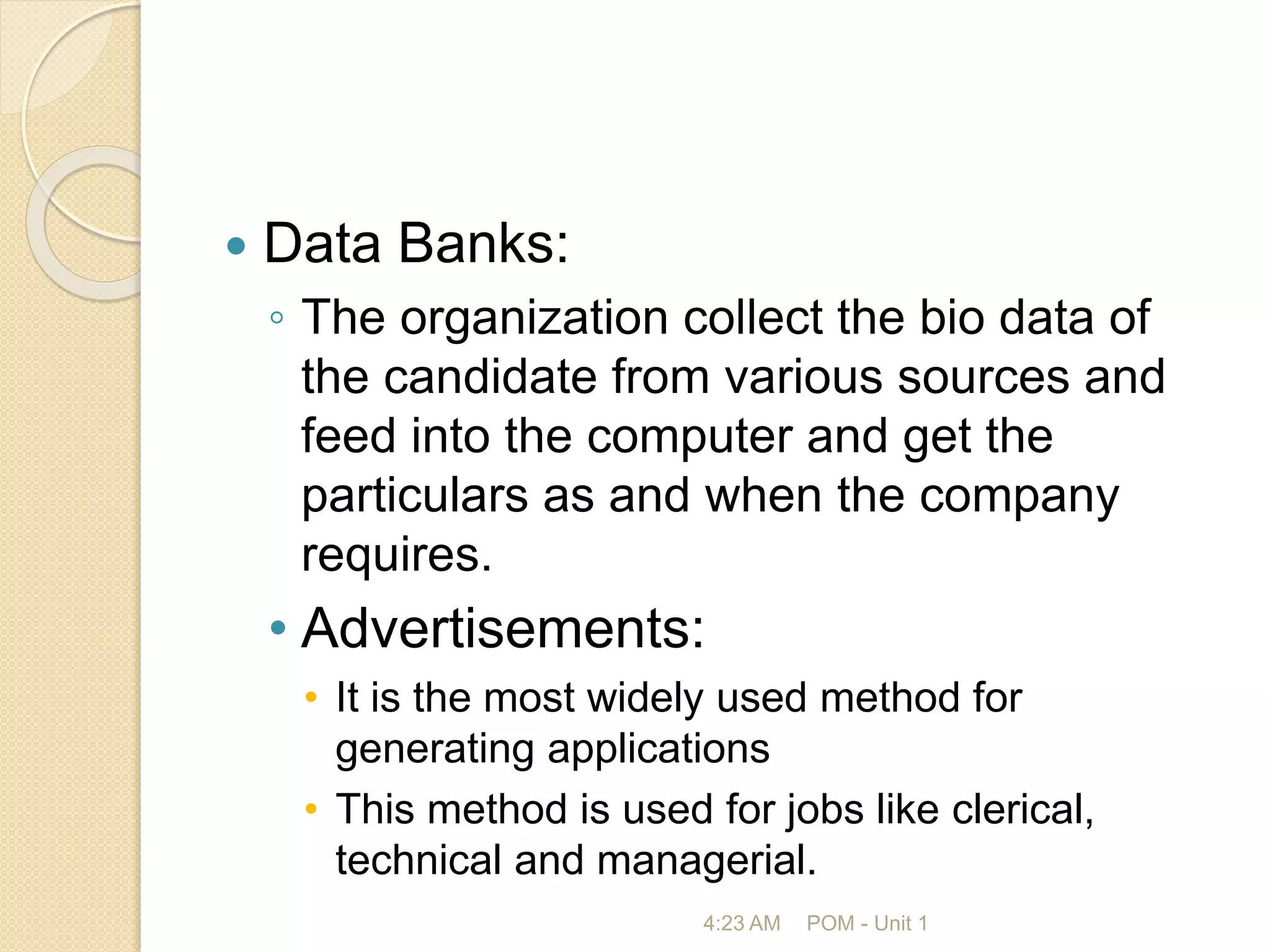  Data Banks:
◦ The organization collect the bio data of
the candidate from various sources and
feed into the computer and get the
particulars as and when the company
requires.
• Advertisements:
• It is the most widely used method for
generating applications
• This method is used for jobs like clerical,
technical and managerial.
4:23 AM POM - Unit 1
 