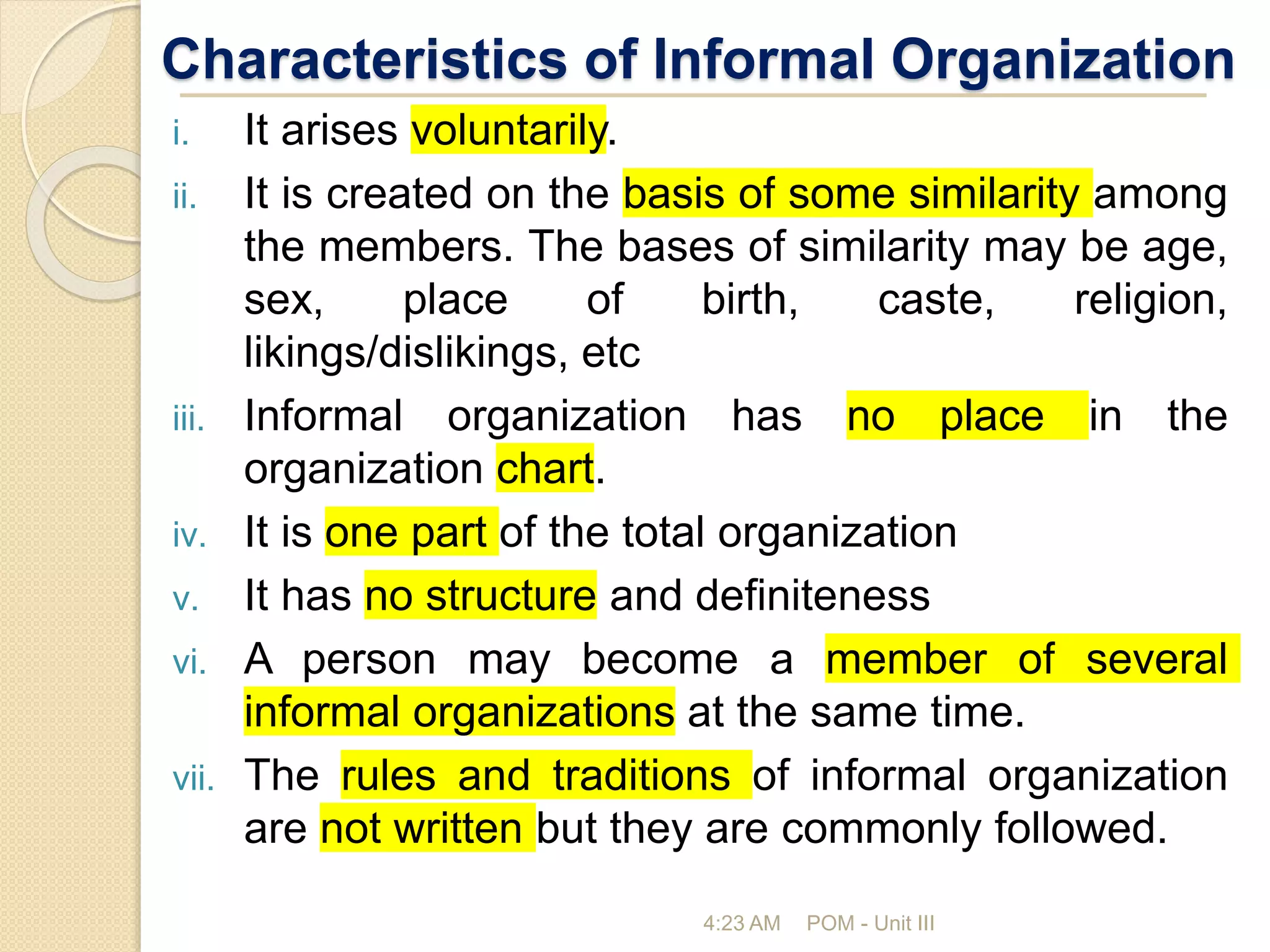Characteristics of Informal Organization
i. It arises voluntarily.
ii. It is created on the basis of some similarity among
the members. The bases of similarity may be age,
sex, place of birth, caste, religion,
likings/dislikings, etc
iii. Informal organization has no place in the
organization chart.
iv. It is one part of the total organization
v. It has no structure and definiteness
vi. A person may become a member of several
informal organizations at the same time.
vii. The rules and traditions of informal organization
are not written but they are commonly followed.
4:23 AM POM - Unit III
 
