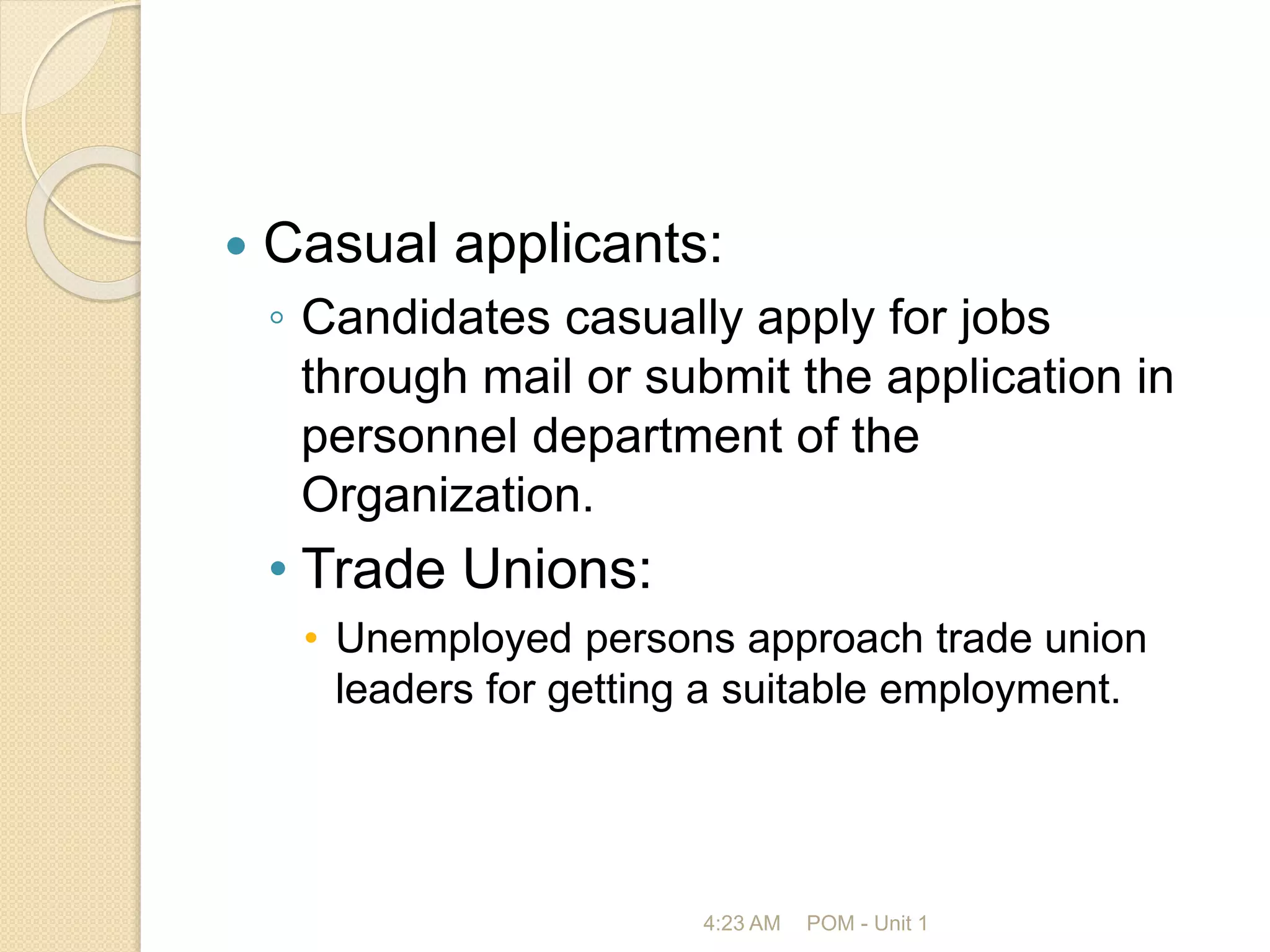  Casual applicants:
◦ Candidates casually apply for jobs
through mail or submit the application in
personnel department of the
Organization.
• Trade Unions:
• Unemployed persons approach trade union
leaders for getting a suitable employment.
4:23 AM POM - Unit 1
 