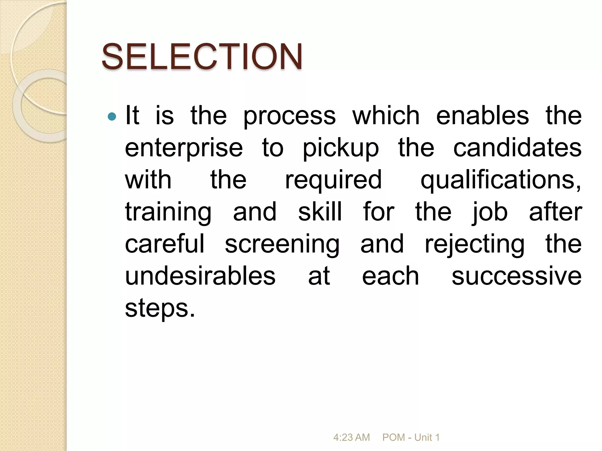 SELECTION
 It is the process which enables the
enterprise to pickup the candidates
with the required qualifications,
training and skill for the job after
careful screening and rejecting the
undesirables at each successive
steps.
4:23 AM POM - Unit 1
 