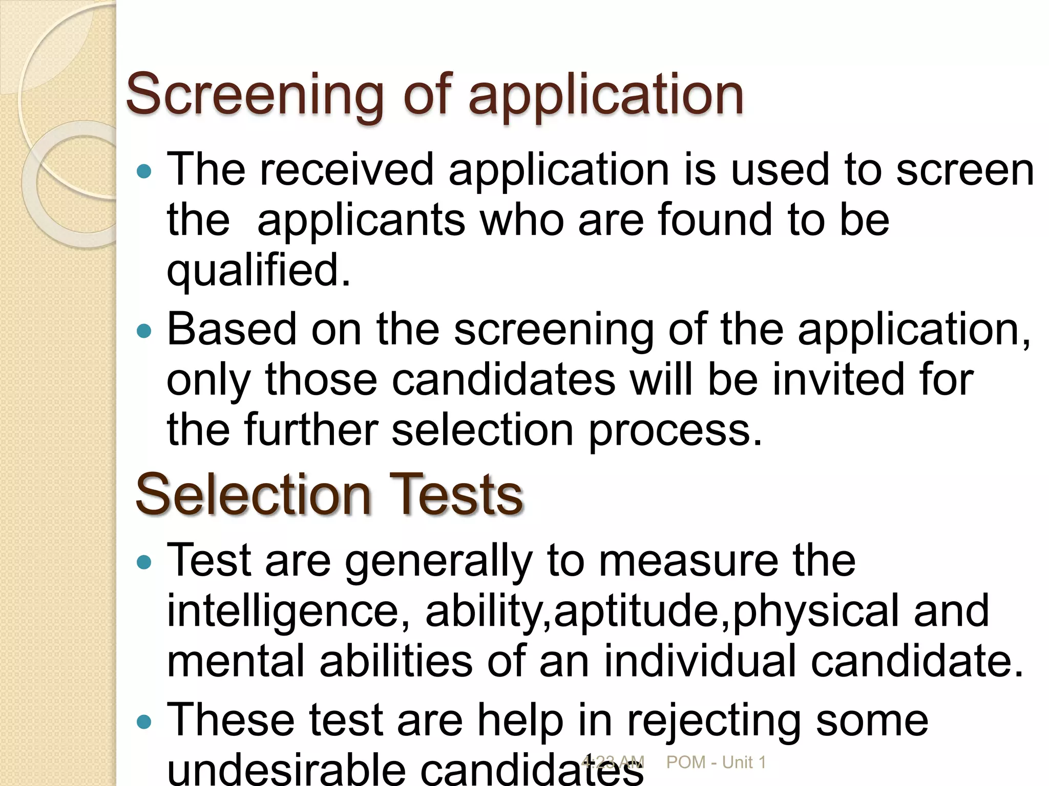 Screening of application
 The received application is used to screen
the applicants who are found to be
qualified.
 Based on the screening of the application,
only those candidates will be invited for
the further selection process.
Selection Tests
 Test are generally to measure the
intelligence, ability,aptitude,physical and
mental abilities of an individual candidate.
 These test are help in rejecting some
undesirable candidates
4:23 AM POM - Unit 1
 