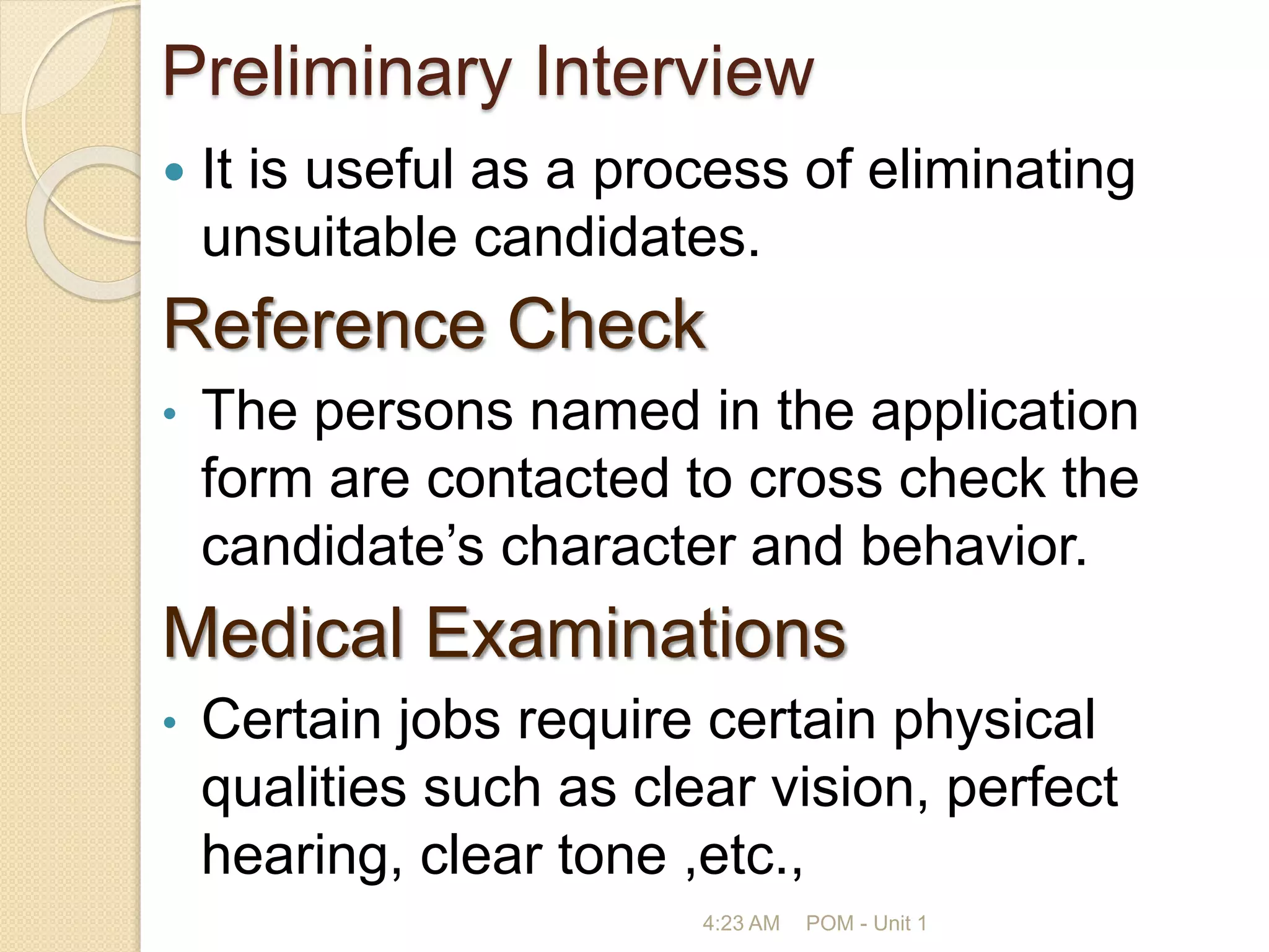 Preliminary Interview
 It is useful as a process of eliminating
unsuitable candidates.
Reference Check
• The persons named in the application
form are contacted to cross check the
candidate’s character and behavior.
Medical Examinations
• Certain jobs require certain physical
qualities such as clear vision, perfect
hearing, clear tone ,etc.,
4:23 AM POM - Unit 1
 