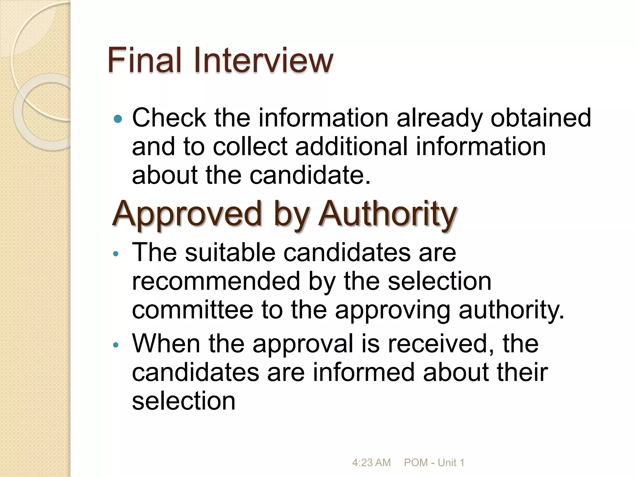 Final Interview
 Check the information already obtained
and to collect additional information
about the candidate.
Approved by Authority
• The suitable candidates are
recommended by the selection
committee to the approving authority.
• When the approval is received, the
candidates are informed about their
selection
4:23 AM POM - Unit 1
 