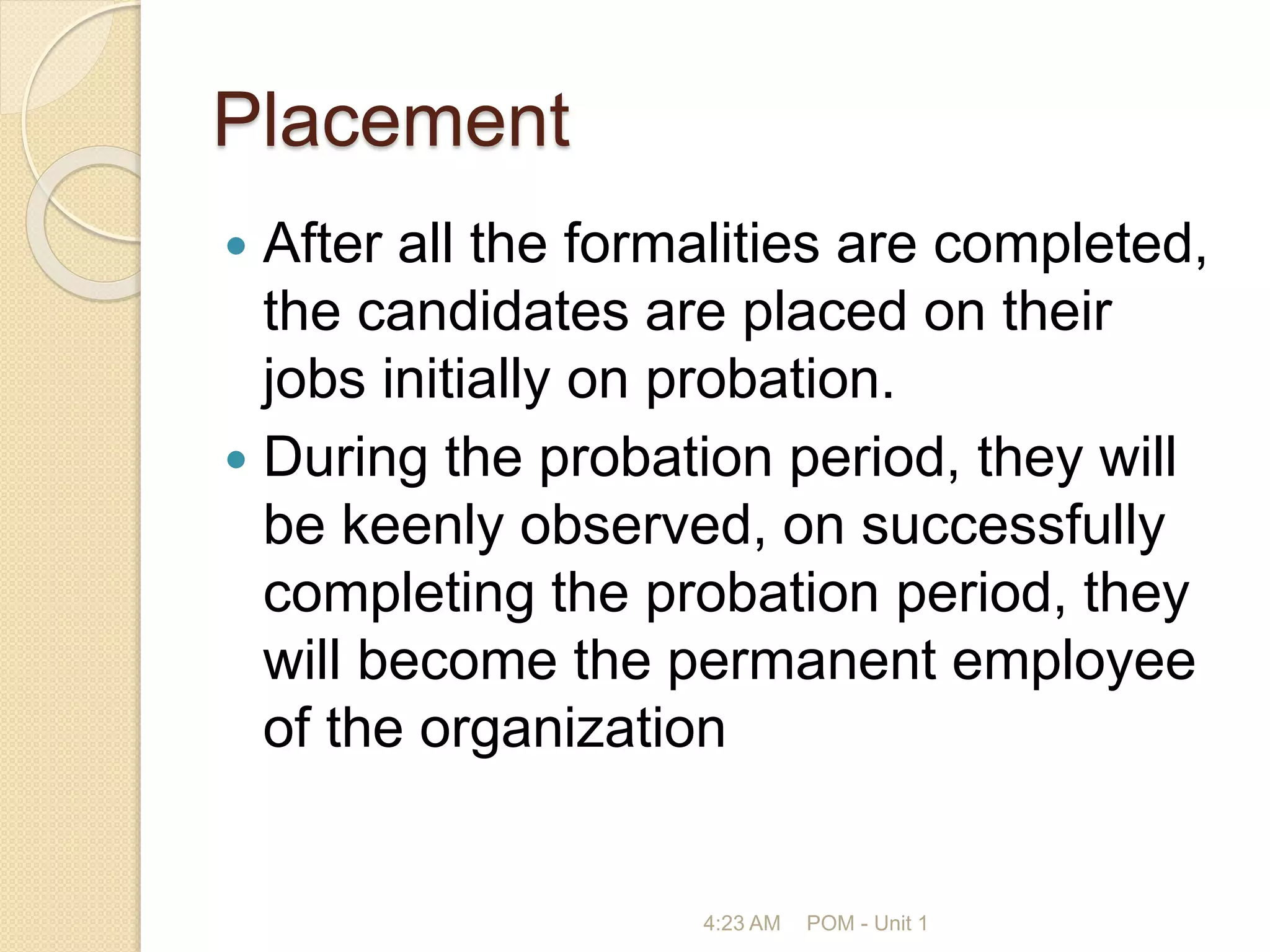 Placement
 After all the formalities are completed,
the candidates are placed on their
jobs initially on probation.
 During the probation period, they will
be keenly observed, on successfully
completing the probation period, they
will become the permanent employee
of the organization
4:23 AM POM - Unit 1
 
