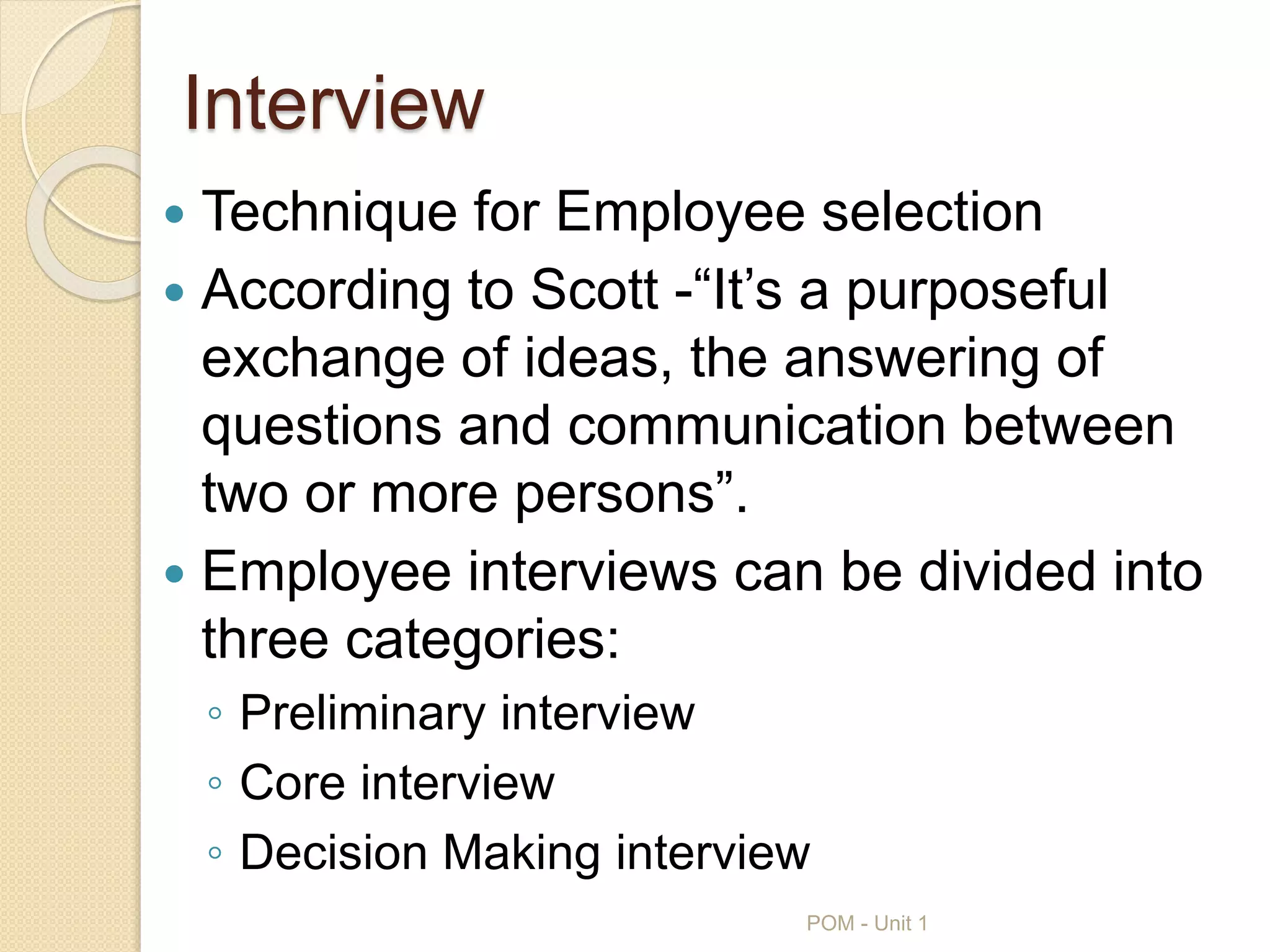 Interview
 Technique for Employee selection
 According to Scott -“It’s a purposeful
exchange of ideas, the answering of
questions and communication between
two or more persons”.
 Employee interviews can be divided into
three categories:
◦ Preliminary interview
◦ Core interview
◦ Decision Making interview
POM - Unit 1
 