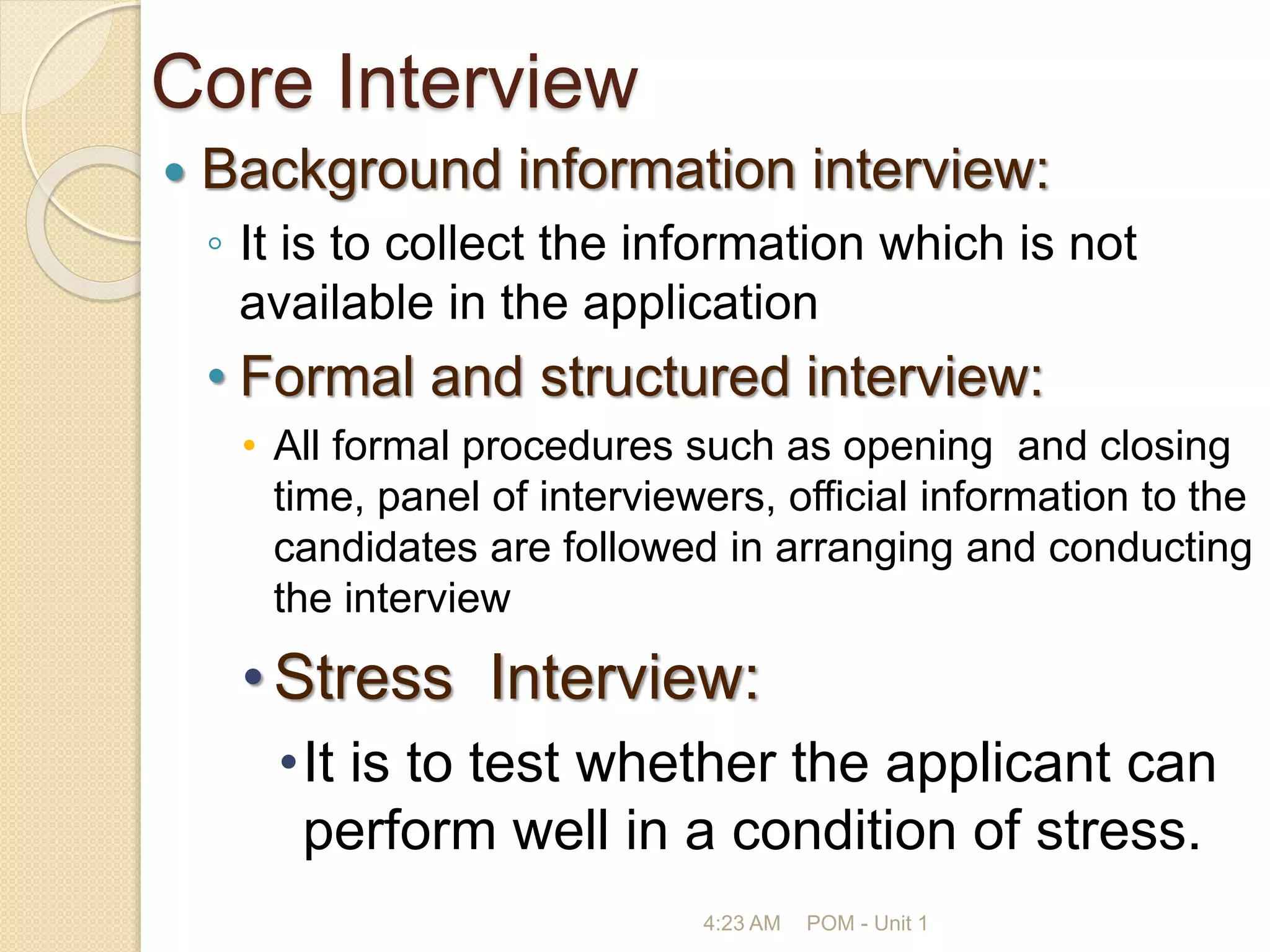Core Interview
 Background information interview:
◦ It is to collect the information which is not
available in the application
• Formal and structured interview:
• All formal procedures such as opening and closing
time, panel of interviewers, official information to the
candidates are followed in arranging and conducting
the interview
•Stress Interview:
•It is to test whether the applicant can
perform well in a condition of stress.
4:23 AM POM - Unit 1
 
