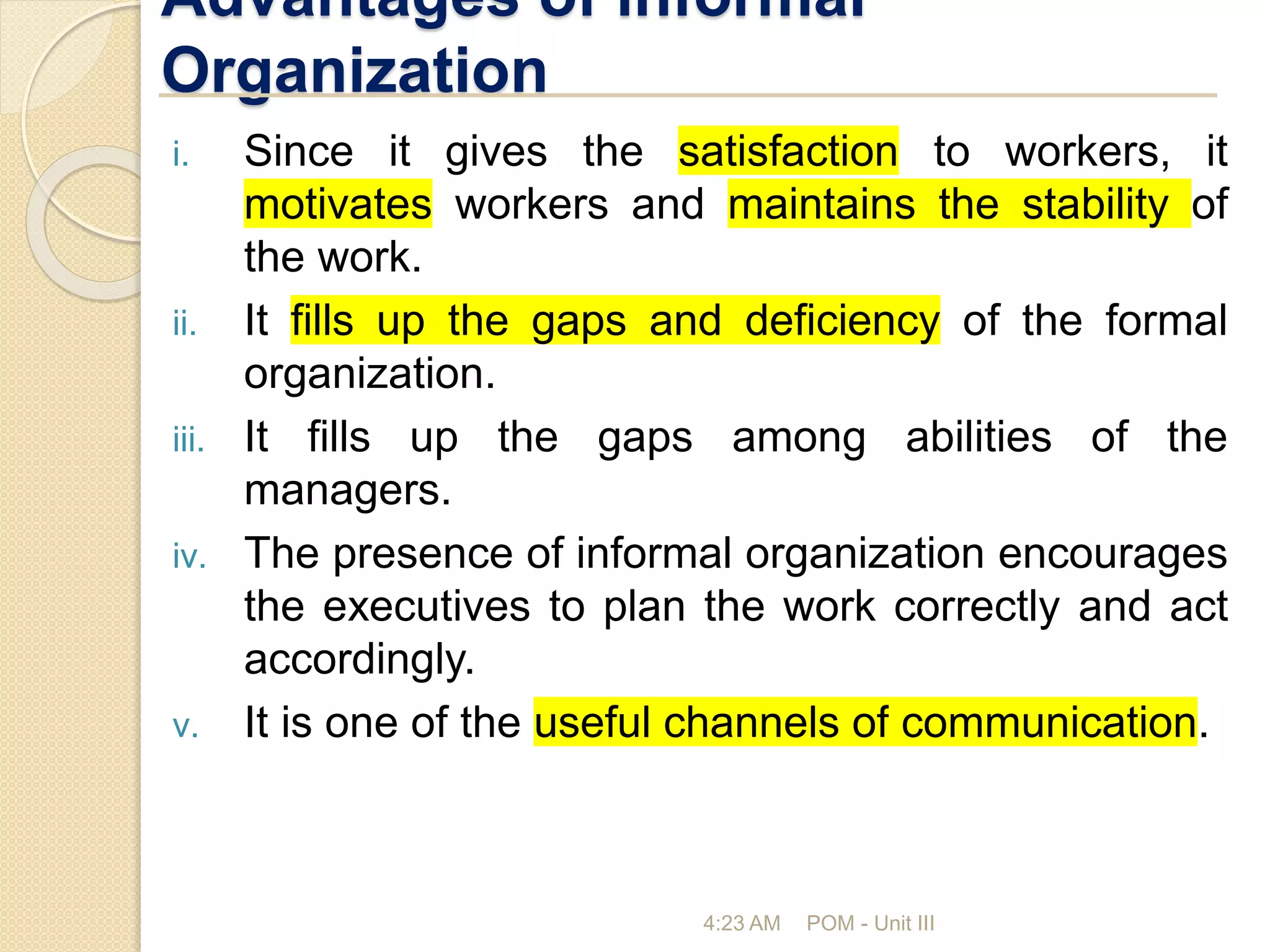 Advantages of informal
Organization
i. Since it gives the satisfaction to workers, it
motivates workers and maintains the stability of
the work.
ii. It fills up the gaps and deficiency of the formal
organization.
iii. It fills up the gaps among abilities of the
managers.
iv. The presence of informal organization encourages
the executives to plan the work correctly and act
accordingly.
v. It is one of the useful channels of communication.
4:23 AM POM - Unit III
 
