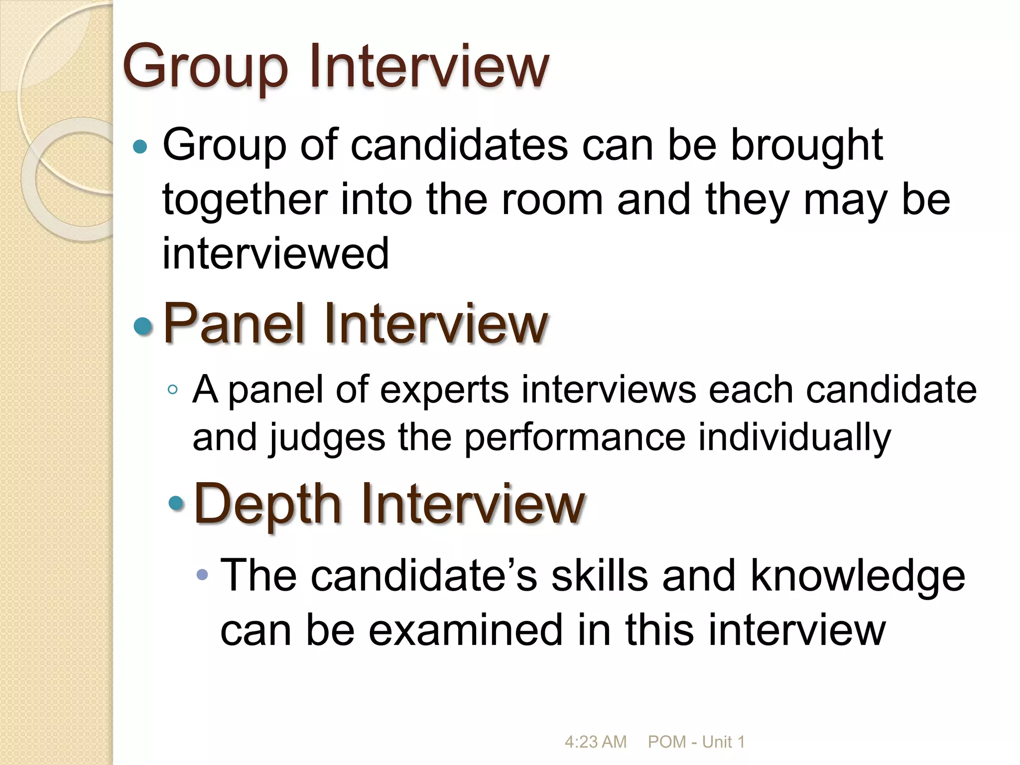 Group Interview
 Group of candidates can be brought
together into the room and they may be
interviewed
Panel Interview
◦ A panel of experts interviews each candidate
and judges the performance individually
•Depth Interview
• The candidate’s skills and knowledge
can be examined in this interview
4:23 AM POM - Unit 1
 