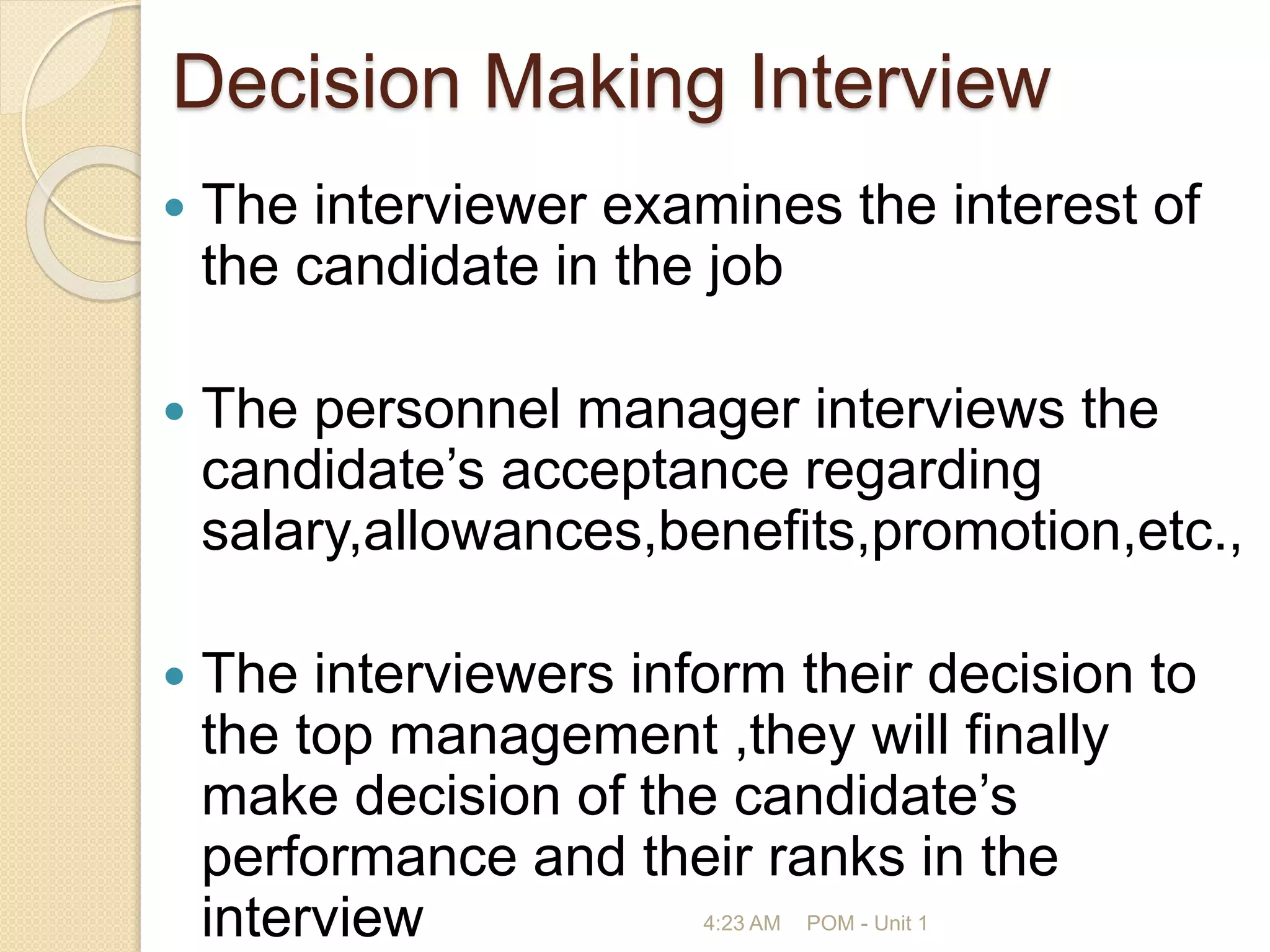 Decision Making Interview
 The interviewer examines the interest of
the candidate in the job
 The personnel manager interviews the
candidate’s acceptance regarding
salary,allowances,benefits,promotion,etc.,
 The interviewers inform their decision to
the top management ,they will finally
make decision of the candidate’s
performance and their ranks in the
interview 4:23 AM POM - Unit 1
 