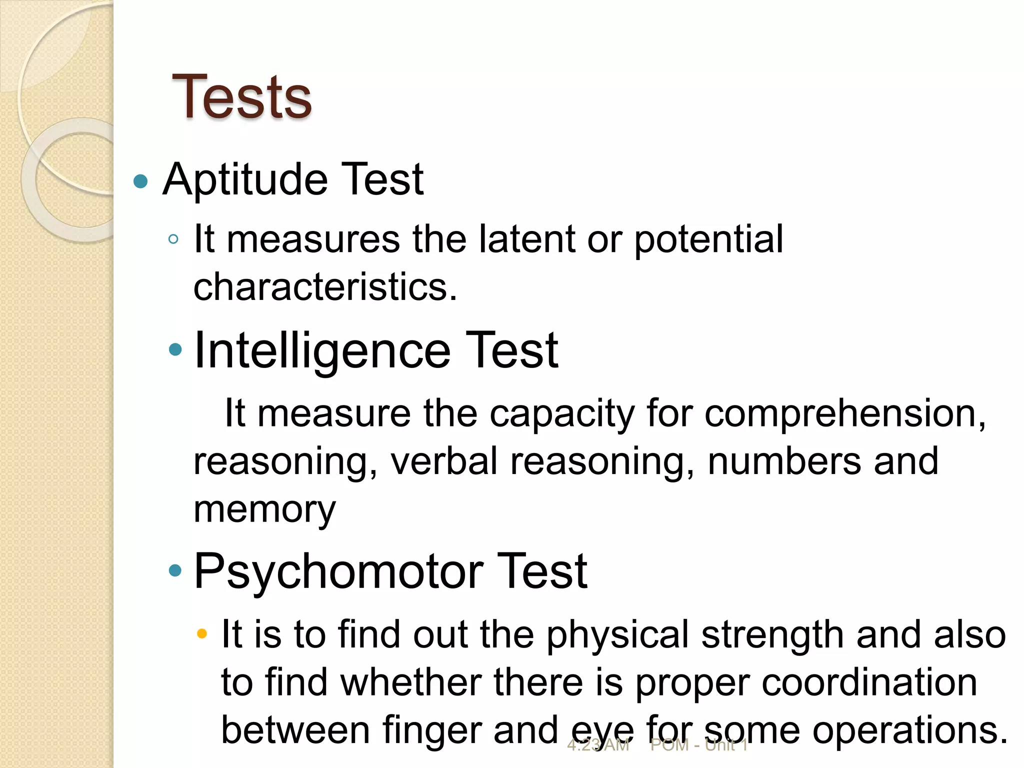 Tests
 Aptitude Test
◦ It measures the latent or potential
characteristics.
• Intelligence Test
It measure the capacity for comprehension,
reasoning, verbal reasoning, numbers and
memory
• Psychomotor Test
• It is to find out the physical strength and also
to find whether there is proper coordination
between finger and eye for some operations.
4:23 AM POM - Unit 1
 